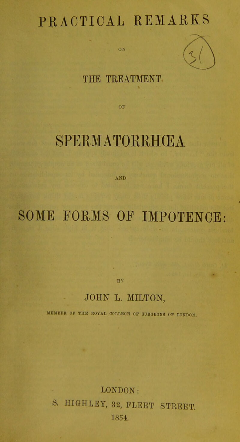 PRACTICAL REMARKS THE TREATMENT. OF SPERMATORRH(EA AND SOME FORMS OF IMPOTENCE: BY JOHN L. MILTON, MEMBKR OF THE ROYAI. COLLEOK OP SCRQEONS OF LONDON. LONDON: S. HIGHLEY, 32, FLEET STREET. 1854.