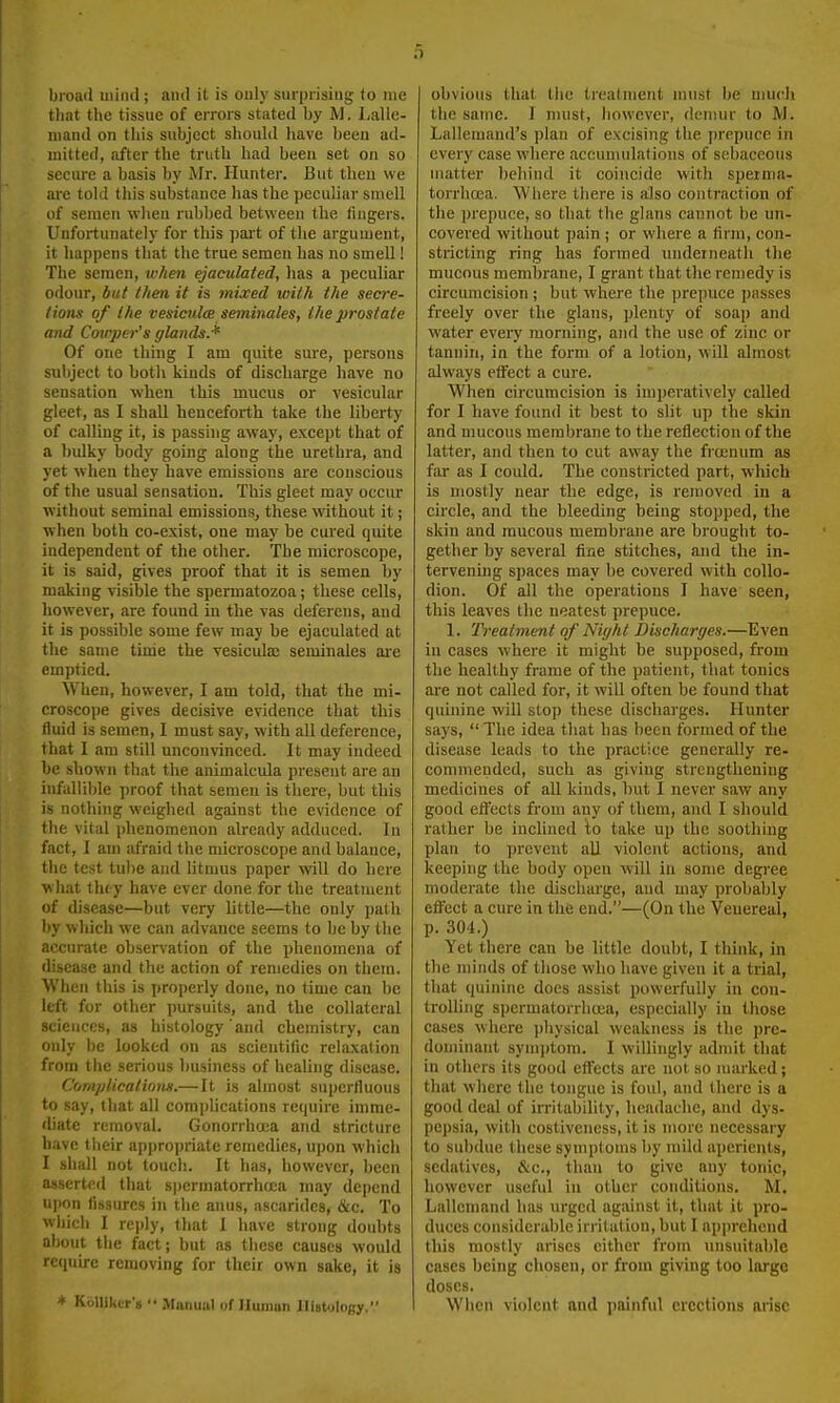 broad mind; and it is only surprising to nie that the tissue of errors stated by M. Lalle- niand on this subject sliould have lieen ad- mitted, after the truth had been set on so secure a basis by Mr. Hunter. But then we ai-e tokl this substance has the peculiar smell of semen wlieu rubbed between the fingers. Unfortunately for this pai-t of the argument, it happens that the true semen has no smell! The semen, w/ien ejaculated, has a jieculiar odour, but then it is mixed with the secre- tions of the vesicjilce seminales, the prostate and Cowpei-'s glands.* Of one thing I am quite sure, persons subject to both kinds of discharge have no sensation when this mucus or vesicular gleet, as I shall henceforth take the liberty of calling it, is passing away, except that of a ljulky body going along the urethra, and yet when they have emissions are conscious of the usual sensation. This gleet may occur without seminal emissions, these without it; when both co-exist, one may be cured quite independent of the other. The microscope, it is said, gives proof that it is semen by making visible the spermatozoa; these cells, however, are found in the vas deferens, and it is possible some few may be ejaculated at the sanie tirrie the vesiculae seminales ai-e emptied. When, however, I am told, that the mi- croscope gives decisive evidence that this fluid is semen, 1 must say, with all deference, that 1 am still unconvinced. It may indeed be shown that the animalcula present are an infuliil)le proof that semen is there, but this is nothing weighed against the evidence of tlie vital phenomenon already adduced. In fact, I am afraid the microscope and balance, the test tu))e and litmus paper will do here what tluy have ever done for the treatment of disease—but very httle—the only path i)y which we can advance seems to be by the accurate observation of the phenomena of disease and the action of remedies on them. When this is properly done, no time can be left for other pursuits, and the collateral sciences, as histology and chemistry, can only 1)6 looked on as scientific rehixation from the serious business of healing disease. Comjdicatiom.—It is almost superfluous to say, that all com]>lication3 require imme- diate removal. Gonorrhoea and stricture h.-ivc their appropriate remedies, upon which I shall not touch. It has, however, Ijccn asserted that spermatorrhoea may depend U|>on fissures in the anus, asciridcs, &c. To wliieh I re])ly, that I have strong doubts alwut tiie fact; but as these causes would require removing for their own sake, it is * Ki>lliktr«  Manual of IIiuiiuii IlistoloBy. obvious that tiic treatment must be much the same. I must, liowever, demur to M. Lallemand's plan of excising the prepuce in every case where accumulations of sebaceous matter behind it coincide with sperma- torrhoea. Where tliere is also contraction of the prepuce, so that the glans cannot be un- covered without pain ; or where a firm, con- stricting ring has formed underneath the mucous membrane, I grant that the remedy is circimicision ; but where the prepuce passes freely over the glans, plenty of soap and water every morning, and the use of zinc or tannin, in the form of a lotion, will almost always effect a cure. Wlien circumcision is imperatively called for I have found it best to slit up the skin and mucous membrane to the reflection of the latter, and then to cut away the frcenum as far as I could. The constricted part, which is mostly near the edge, is removed in a circle, and the bleeding being stopped, the skin and mucous membrane are brought to- gether by several fine stitches, and the in- tervening spaces may be covered with collo- dion. Of all the operations I have seen, this leaves the neatest prepuce. 1. Treatment of Niyht Discharges.—Even in cases where it might be supposed, from the healthy frame of the patient, that tonics are not called for, it will often be found that quinine will stop these discharges. Hunter says,  The idea that has been formed of the disease leads to the practice generally re- commended, such as giving strengthening medicines of all kinds, but I never saw any good effects from any of them, and I should rather be inclined to take up the soothing plan to prevent aU violent actions, and keeping the body open will in some degi'ee moderate the discharge, and may probably effect a cure in the end.—(On the Venereal, p. 304.) Yet there can be little doubt, I think, in the minds of those who have given it a trial, that quinine does assist powerfully in con- troUing spermatorrbiea, especially in those cases where physical weakness is the pre- dominant sym))tom. I willingly admit that in others its good effects are not so marked; that where the tongue is foul, and there is a good deal of irritability, headache, and dys- pepsia, with costiveness, it is more necessary to subdue these symptoms by mild aperients, sedatives, &c., than to give any tonic, however useful in other conditions. M. Lallemand has urged against it, that it pro- duces considerable irritation, hut I apprehend this mostly arises cither from unsuitable eases being chosen, or from giving too large doses. Wiicn violent and painful erections arise