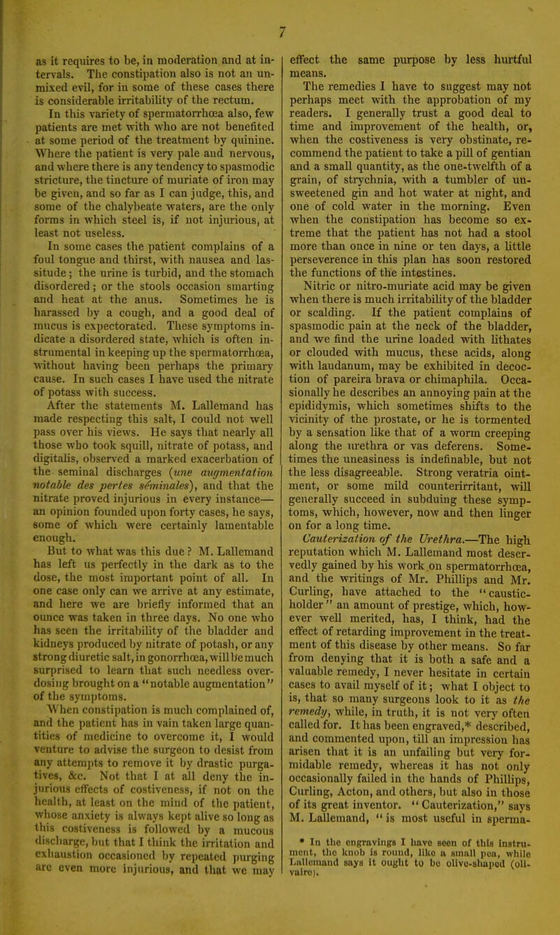 tervals. Tiie constipation also is not an un- mixed evil, for in some of these cases there is considerable irritability of the rectum. In this variety of spermatorrhaja also, few patients are met with who are not benefited at some period of the treatment by quinine. Where the patient is very pale and nervous, and where there is any tendency to sjiasmodic stricture, the tincture of muriate of iron may be given, and so far as I can judge, this, and some of the chalybeate waters, are the only forms in which steel is, if not injurious, at least not useless. In some cases the patient complains of a foul tongue and thirst, with nausea and las- situde ; the urine is turbid, aud the stomach disordered; or the stools occasion smarting and heat at the anus. Sometimes he is harassed by a cough, and a good deal of mucus is expectorated. These symptoms in- dicate a disordered state, which is often in- strumental in keeping up the spermatorrhoea, ■without having been perhaps the primary cause. In such cases I have used the nitrate of potass with success. After the statements M. Lallemand has made respecting this salt, I could not well pass over his views. He says that nearly all those who took squill, nitrate of potass, and digitaUs, observed a marked exacerbation of the seminal discharges {une augmentation notable des pertes seminales), and that the nitrate proved injurious in every instance— an opinion founded upon forty cases, he says, some of which were certainly lamentable enough. But to what was this due ? M. Lallemand has left us perfectly in the dark as to the dose, the most important point of all. In one case only can we arrive at any estimate, and here we are briefly informed that an ounce was taken in three days. No one who has seen the irritability of the bladder and kidneys produced by nitrate of potash, or any strong diuretic salt,in gonorrhoea, will bemuch surprised to learn that such needless over- dosing brought on a notable augmentation of the sym])toms. When constipation is much complained of, and the patient has in vain taken large quan- tities of medicine to overcome it, I would venture to advise the surgeon to desist from any attempts to remove it by drastic purga- tives, &c. Not that I at all deny the in- jurious effects of costiveness, if not on the health, at least on the mind of the patient, whose anxiety is always kept alive so long as this costiveness is followed by a mucous discharge, but that I think the irritation and exhaustion occasioned by repeated pm-ging arc even more injurious, and that we may means. The remedies I have to suggest may not perhaps meet with the approbation of my readers. I generally trust a good deal to time and improvement of the health, or, when the costiveness is very obstinate, re- commend the patient to take a pill of gentian and a small quantity, as the one-twelfth of a grain, of strychnia, with a tumbler of un- sweetened gin and hot water at night, and one of cold water in the morning. Even when the constipation has become so ex- treme that the patient has not had a stool more than once in nine or ten days, a Uttle perseverence in this plan has soon restored the functions of the intestines. Nitric or nitro-muriate acid may be given when there is much irritabiUty of the bladder or scalding. If the patient complains of spasmodic pain at the neck of the bladder, and we find the urine loaded with lithates or clouded with mucus, these acids, along vrith laudanum, may be exhibited in decoc- tion of pareira brava or chimaphila. Occa- sionally he describes an annoying pain at the epididymis, which sometimes shifts to the vicinity of the prostate, or he is tormented by a sensation like that of a worm creeping along the m-ethra or vas deferens. Some- times the uneasiness is indefinable, but not the less disagreeable. Strong veratria oint- ment, or some mild counterirritant, will generally succeed in subduing these symp- toms, which, however, now and then linger on for a long time. Cauterization of the Urethra.—The high reputation which M. Lallemand most deser- vedly gained by his work on spermatorrhoea, and the writings of Mr. Phillips and Mr. Curling, have attached to the caustic- holder  an amount of prestige, which, how- ever well merited, has, I think, had the effect of retarding improvement in the treat- ment of this disease by other means. So far from denying that it is both a safe and a valuable remedy, I never hesitate in certain cases to avail myself of it; what I ol)ject to is, that so many surgeons look to it as the remedy, while, in truth, it is not very often called for. It has been engraved,* described, and commented upon, till an impression has arisen that it is an unfailing but very for- midable remedy, whereas it has not only occasionally failed in the hands of PhilUps, Curhng, Acton, and others, but also in those of its great inventor.  Cauterization, says M. Lallemand,  is most useful in sperma- • In the engravings I have soon of this instru- ment, tlio knob is round, lilto n small pea, while Lallemand says it ought to bo oUvo-shapod (oil- vairo).