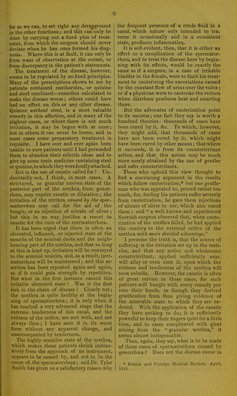 far as we can, to set right any derajigement ill the other functions; and this can only be done by carrying out a fixed plan of treat- ment, from which the surgeon should never deviate when he has once formed his diag- nosis. WTiere this is at fault, it can only be from want of observation at the outset, or from discrepancy in the patient's statements. The treatment of the disease, however, seems to be regulated by no fixed principles. Many of the prescriptions shown to me by patients contained cantharides, or quinine and steel combined—remedies calculated to make the disease worse ; others could have had no elfect on this or any other disease. Quinine tcithout steel, is a most valuable remedy in this affection, and in many of the slighter cases, or where there is not much irritation, it may be begun with at once; but in others it can never be borne, and in most cases some preparatory treatment is requisite. I have over and over again been unable to cure patients until I had pei suaded them to abandon their eclectic ideas and to give up some tonic medicine containing steel or quinine, to which they were fondly attached. But is the use of caustic called for ? Un- doubtedly not, I think, in most cases. A strictured, or granular uneven state of the posterior p.irt of the urethra, from gonor- rhoea, may require caustic or dilatation ; the irritatioii of the urethra caused by the sper- matorrhoea may call for the aid of the liougie, or an injection of nitrate of silver ; but this in no way justifies a resort to caustic for the cure of the spermatorrhoea. It has been urged that there is often an ulcerated, inflamed, or injected state of the mouths of the seminal ducts and the neigh- liouring part of the urethra, and that so long as this is kept up, irritation will be conveyed to the seminal vesicles, and, as a result, sper- matorrhoea will be maintained; and this as- sertion has been repeated again and again, as if it could gain strength by repetition. Ilut what in the first instance caused this irritable ulcerated state ? Was it the first link in the chain of disease .' Cleiirly not; the urethra is quite healthy at the begin- ning of spermatorrhoea; it is only when it has reached a very advanced stage that the extreme tenderness of this canal, and the redness of the orifice, are met with, and not always then; I have seen it in its worst fonn without any apparent change, and unaccom])anied by tenderness. The highly sensitive state of the urethra, which makes these patients shrink instinc- tively from the approach of an instrument, a])pears to be caused by, and not to be the cause of, the spermatorrhoea; and Dr. Tyler Siiiitli has given us a satisfactory reason wliy the frequent presence of a crude fluid in a canal, which nature only intended to tra- verse it occasionally and in a consistent state, produces inflammatioii. It is self-evident, then, that it is either au effect or a complication of the spermator- rhoea, and to treat the disease here by begin- ning with its effects, would be exactly the same as if a surgeon, in a case of irritable bladder in the female, were to limit his treat- ment to cauterizing the excoriations caused by the constant flow of urine over the vulva; or if a physician were to cauteriee the rectum when diarrhoea produces heat and smarting there. But the advocates of cauterization point to its success; one fact they say is worth a hundred theories: thousands of cases have been cured by it, &c. To which, however, they might add, that thousands of cases have not been cured by it, which might have been cured by other means ; that where it succeeds, it is from its counterirritant action, and that this action may be much more surely obtained by the use of gentler and safer counterirritants. Those who uphold this view thought to find a convincing argument in the results which follow cauterization,* but one gentle- man who was appealed to, proved rather too much, for, finding his patients suffer severely from cauterization, he gave them injections of nitrate of silver to use, which also cured them ; and  a Vfell known and experienced Scottish surgeon observed that, when caute- rization of the urethra failed, he had ajjplied the cautery to the external orifice of the urethra with more decided advantage. I presume the truth is, that the source of suffering is the initation set up in the testi- cles, and that any active and wholesome counterirritant, applied sufficiently near, will allay or even cure it, upon which the redness and tenderness of the urethra will soon subside. However, the caustic is often of gi'cat service in these cases, for such patients tnill bungle with every remedy put into their hands, as though they derived gratification from thus giving evidence of the miserable state to which they are re- duced. With the application of the caustic lliey have nothing to do; it is sufliciently powerful to keep their fingers quiet for a little time, and in cases comiilicalcd with gleet arising from the  granular urethra, it seems almost indispensable. Then, again, they say, what is to be made of those cases of spermatorrhcea caused by gonorrhoea ? Does not the disease ensue in • Ilritisli and I'oicigii Mciliwil Hcvicw, Aiu-il,