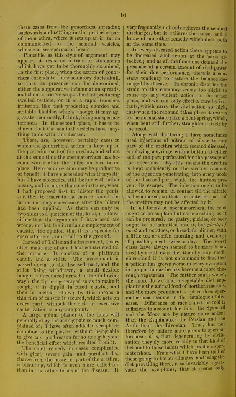 these cases from the gonorrhoea spreading backwards and settling in the posterior part of the urethra, where it sets up an irritation communicated. to the seminal vesicles, whence arises spermatorrhoea ? Plausible as this style of argument may appear, it rests on a train of statements which have yet to be thoroughly examined. In the first place, when the action of gonor- thoea extends to the ejaculatory ducts at all, so that its presence can be determined, either the suppurative inflammation spreads, and then it rarely stops short of producing swelled testicle, or it is a rai)ifl transient irritation, like that producing chordee and irritable bladder, which, though it may ag- gravate, can rarely, I think, liring on sjierma- torrhoca. In the second place, it has to be shown that the seminal vesicles have any- thing to do with this disease. Tliere, are, however, certainly cases in which the gonorrhccal action is kept up in the posterior part of the urethra, and where at the same time the sperniatorrluEa has be- come worse after the infection has taken place. Mere cauterization may be productive of benefit. I have succeeded with it myself; but I have succeeded still better with other means, and in more than one instance, when I had proposed first to blister the penis, and then to resort to the caustic, found the latter no longer necessary after the blister had been applied. As there can only be two sides to a question of this kind, it follows either that the arguments I have used are wrong, or that the invariable employment of caustic, the opinion that it is a specific for spermatorrhoea, nmst fall to the ground. Instead of Lallemand's instrument, I very often make use of one I had constructed for the purpose. It consists of a platinum canula and a stilet. The instrument is passed down to the diseased part, and the stilet being withdrawn, a small flexible bougie is introduced armed in the following way : the tip being scraped so as to make it rough, it is dipped in fused caustic, and then in melted tallow; by this means a thin film of caustic is secured, which acts on every part, without the risk of excessive cauterization at any one point. A large opium plaster to the loins will generally allay the aching pain so much com- plained of; I have often added a scruple of camphor to the plaster, without being able to give any good reason for so doing beyond the beneficial effect which resulted from it. The chief remedy in cases comphcaled with gleet, severe pain, and pundent dis- charge fi om the posterior i)art of the urethra, is blistering, which is even more called for than in the other forms of the disease. It very frqguently not only relieves the seminal discharges, but it reUeves the cause, and I know of no other remedy which does both at the same time. In every diseased action there appears to be increased vital action at the parts at- tacked ; and as all the functions demand the presence of a certain amount of vital power for their due performance, there is a con- stant tendency to restore the balance.de- ranged by flisease. In chronic disorder the strain on the economy seems too slight to rouse up any violent action in the other parts, and we can only effect a cure by irri- tants, which carrj' the vital action so high, that when the rebound takes place it reverts to the normal state; like a bent spring, wliich, when bent still further, straightens itself by the recoil. Along with blistering I have sometimes used injections of nitrate of silver to any part of the urethra which seemed diseased, employing a syringe with a button at either eiui of the part perforated for the passage of the injections. By this means the urethra is kept sufficiently on the stretch to admit of the injection penetrating into every nook of the diseased part, while the buttons pre- vent its escape. The injection ought to be allowed to remain in contact till the nitrate is decomposed, so that the anterior part of the urethra may not be affected by it. In all forms of spermatorrhoea, the food ought to be as plain but as nourishing as it can be procured; no pastry, pickles, or beer ought to be admitted into it, but plenty of meat and potatoes, or bread, for dinner, with a little tea or coffee morning and evening; if possible, meat twice a day. The worst cases have always seemed to be more bene- fited by a fuU meat diet than by any medi- cines ; and it is not uncommon to find that a patient has grown worse in every symptom in proportion as he has become a more tho- rough vegetarian. The further south we go, the more do we find a vegetable diet sup- planting the animal food of northern nations, and the more prominent a place does sper- matorrhoea assume in the catalogue of dis- eases. Difference of race I shall be told is sufficient to account for this : the Spaniard and the Moor are by nature more ardent than the Esquimaux; the Persian and the Arab than the Livonian. True, but not therefore by nature more prone to sperma- torrhoea ; it is, that, degenerating by civili- zation, they fly more readily to that kind of . diet and to those habits which jjroduce sper- matorrhoea. From what I have been told of those going to hotter climates, and using the diet prevailing there, it so invariably aggra- vates the symptoms, that it seems only