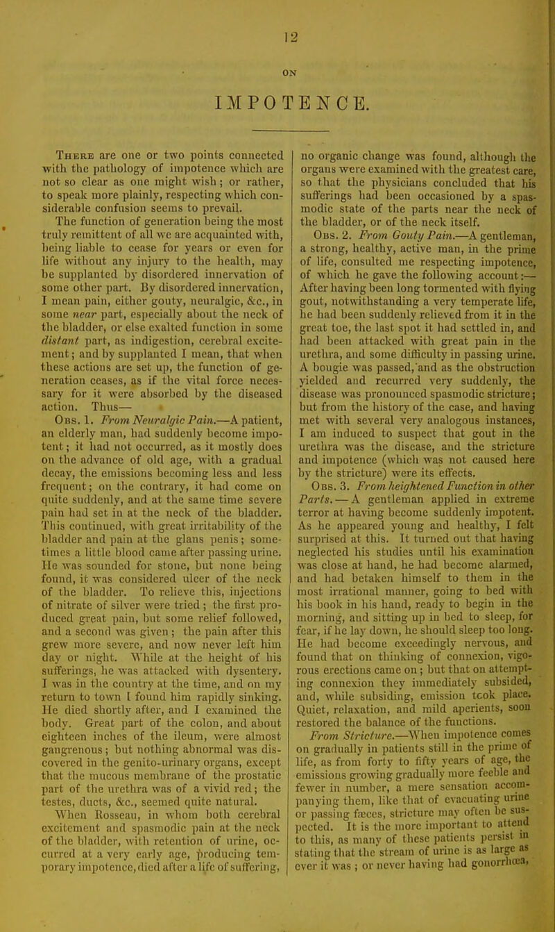 ON IMPOTENCE. There are one or two points connected with the pathology of impotence wliich are not so clear as one might wish; or rather, to speak more plainly, respecting which con- siderable confusion seems to prevail. The function of generation being the most truly remittent of all we are acquainted with, being liable to cease for years or even for life without any injury to the health, may be supplanted by disordered innervation of some other part. By disordered innervation, I mean pain, either gouty, neuralgic, &c., in some near part, especially about the neck of the bladder, or else exalted function in some din/ant part, as indigestion, cerebral excite- ment ; and by supplanted I mean, that when these actions are set up, the function of ge- neration ceases, as if the vital force neces- sary for it were absorbed by the diseased action. Thus— • Obs. 1. From Neuralyic Pain.—A patient, an elderly man, had suddenly become impo- tent ; it had not occurred, as it mostly does on the advance of old age, with a gradual decay, the emissions becoming less and less frequent; on the contrary, it had come on quite suddenly, and at the same time severe ])ain had set in at the neck of the bladder. This continued, with great irritability of the bladder and pain at the glans penis; some- times a little blood came after passing urine. He was sounded for stone, but none being found, it was considered ulcer of the neck of the bladder. To relieve this, injections of nitrate of silver were tried ; the first pro- duced great pain, but some relief followed, and a second was given; the pain after this grew more severe, and now never left him day or night. ^Yhile at the height of his sufferings, he was attacked with dysentery. I was in the country at the time, and on my return to town t found him rapidly sinking. He died shortly after, and I examined the body. Great part of the colon, and about eighteen inches of the ileum, were almost gangrenous ; but nothing abnormal was dis- covered in the genito-urinary organs, except that the mucous membrane of the prostatic part of the urethra was of a vivid red; the testes, ducts, &c., seemed quite natural. When Rosseau, in whom both cerebral excitement and spasmodic pain at the neck of the bladder, with retention of urine, oc- curred at a very early age, ]')roducing tem- porary impotence, died after a life of suffering, no organic change was found, although the organs were examined with the greatest care, so that the physicians concluded that his sufferings had been occasioned by a spas- modic state of the parts near the neck of the bladder, or of the neck itself. Obs. 2. From Gouty Pain.—A gentleman, a strong, healthy, active man, in the prime of life, consulted me respecting impotence, of which he gave the following account:— After having been long tormented with flying gout, notwithstanding a very temperate life, he had been suddenly relieved from it in the great toe, the last spot it had settled in, and had been attacked with great pain in the urethra, and some difficulty in passing urine. A bougie was passed,'and as the obstruction yielded and recurred very suddenly, the disease was pronounced spasmodic stricture; but from the history of the case, and having met with several very analogous instances, I am induced to suspect that gout in the urethra was the disease, and the stiicture and impotence (which was not caused here by the stricture) were its effects. 0 Bs. 3. From heightened Function in other Parts. — A gentleman applied in extreme terror at having become suddenly impotent. As he appeared young and healthy, I felt surprised at this. It turricd out that having neglected his studies until his examination was close at hand, he had become alarmed, and had betaken himself to them in the most irrational manner, going to bed with his book in his hand, ready to begin in the morning, and sitting up in bed to sleep, for fear, if he lay down, he should sleep too long. He had become exceedingly nervous, and found that on thinking of connexion, vigo- rous erections came on ; but that on attempt- ing connexion they immediately subsided, and, while subsiding, emission tcok place. Quiet, relaxation, and mild aperients, soon restored the balance of the functions. From Stricture.—When impotence comes on gradually in patients still in the prime of life, as from forty to fifty years of age, the emissions gi-owing gradually more feeble and fewer in number, a mere sensation accom- panying them, like that of evacuating urine or jjassing fajccs, stricture may often be sus- pected. It is the more important to attend to this, as many of these patients i)crsist m stating that the'streani of urine is as large as ever it was ; or never having had gonorrliffiS,