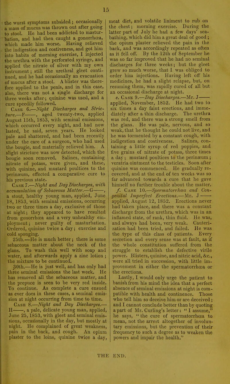 tlie worst symptoms subsided; occasionally a mass of mucus was thrown out after going to stool. He liad been addicted to mastur- bation, and had then caught a gonorrhoea, which made him worse. Having relieved the indigestion and costiveness, and got him into habits of morning exercise, I injected the urethra with the perforated syringe, and appUed the nitrate of silver with my own instrument; still the urethral gleet conti- nued, and he had occasionally an evacuation of mucus after a stool. A blister was there- fore applied to the penis, and in this case, also, there was not a single discharge for three weeks after j quinine was used, and a cure speedily followed. Case 6.—Night Discharges and Stric- ture.—F , aged twenty-two, appUed August 15th, 1853, with seminal emissions, which occurred every night, and had now lasted, he said, seven years. He looked pale and shattered, and had been recently imder the care of a surgeon, who had used the bougie, and materially relieved him. A shght strictme was now detected, which the bougie soon removed. Salines, containing nitrate of potass, were given, and these, •with quinine, and mustard poultices to the perinaeum, effected a comparative ciure to his previous state. Case 7.—Night and Bay Discharges, with accumulation of Sebaceous Matter.—G , a stout, healthy young man, appUed, June 18, 1853, with seminal emissions, occm-ring two or three times a day, exclusive of those at night; they appeared to have resulted from gonorrhoea and a very unhealthy em- ployment ; never guilty of masturbation. Ordered, quinine twice a day; exercise and cold sponging. 25tb.—He is much better; there is some sebaceous matter about the neck of the glans. To wash this well with soap and water, and afterwards apply a zinc lotion ; the raLxture to be continued. 30th.—He is just well, and has only had three seminal emissions the last week. He has removed all the sebaceous matter, and the prepuce is seen to be very red inside. To continue. As complete a cure ensued as ever does in these cases, a seminal emis- sion at night occurring from time to time. Case 8.—Night and Day Discharges.— H , a pale, delicate young man, applied, June 25,1853, with gleet and seminal emis- sions, occasionally in the day, but mostly at night. He complained of great weakness, pain in the back, and cough. An opium plaster to the loins, quinine twice a day, meat diet, and volatile liniment to rub on the chest; morning exercise. During the latter part of July he had a few days' sea- bathing, which did him a great deal of good ; the opium plaster relieved the pain in the back, and was accordingly repeated as often as it fell off. By the 12th of September he was so far improved that he had no seminal discharges for three weeks; but the gleet grew so much worse, that I was obliged to order liim injections. Having left off his medicines, he had a shght relapse, but, on resuming them, was rapidly cured of all but an occasional discharge at night. e. Case 9.—Day Discharges.—Mr. J apphed, November, 1852. He had two to six times a day faint erections, and imme- diately after a thin discharge. The urethra was red, and there was a strong smell from the glans. He was pale, nervous, and so weak, that he thought he could not Uve, and he was tormented by a constant cough, with indigestion and costiveness. Salines, con- taining a little syrup of red poppies, and five grains of nitrate of potass, three times a day; mustard poultices to the perinaeum ; veratria ointment to the testicles. Soon after quinine was commenced. He gradually re- covered, and at the end of ten weeks was so far advanced towards a cure that he gave himself no further trouble about the matter. /. Case 10.—Spermatorrhoea and Con- genital Imperfect Erections.—Mr. J applied, August 12, 1852. Erections never had taken place, and there w'as a constant discharge from the urethra, which was in an inflamed state, of rank, thin fluid. He was, and always had been, very weak. Cauteri- zation had been tried, and failed. He was the type of this class of patients. Every secretion and every sense was at fault, as '\£ the whole constitution suffered from the struggle to establish the defective virile power. Blisters, quinine, and nitric acid, &c., were aU tried in succession, with httle im- provement in either the spermatorrhoea or the erections. Lastly, I would only urge the patient to banish from his mind the idea that a perfect absence of seminal emissions at night is com- patible with health and continence. Those who tell him so deceive him or are deceived; and I cannot conclude better than by quoting apart of Mr. Curling's letter: *' I assume, he says,  the cure of spermatorrhoea to mean, not the arrest altogether of involun- tary emissions, but the prevention of their frequency to such a degree as to weaken the powers and impair the health. THE KNI).
