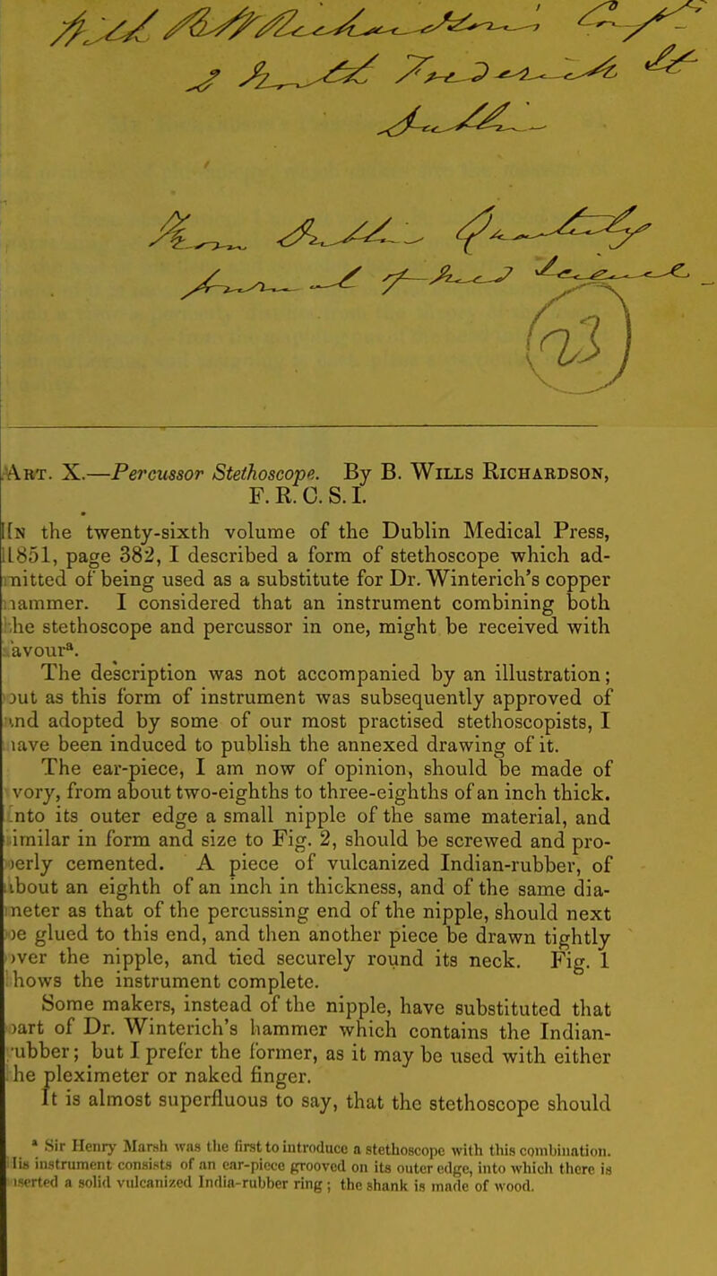 AriT. X.—Percussor Stethoscope. By B. Wills Richardson, F. R. C. S. 1. I[n the twenty-sixth volume of the Dublin Medical Press, 11851, page 382, I described a form of stethoscope which ad- mitted of being used as a substitute for Dr. Winterich's copper Hammer. I considered that an instrument combining both .he stethoscope and percussor in one, might be received with avour*. The description was not accompanied by an illustration; 3ut as this form of instrument was subsequently approved of i,nd adopted by some of our most practised stethoscopists, I lave been induced to publish the annexed drawing of it. The ear-piece, I am now of opinion, should be made of 'vory, from aboiit two-eighths to three-eighths of an inch thick, ^nto its outer edge a small nipple of the same material, and irailar in form and size to Fig. 2, should be screwed and pro- )erly cemented. A piece of vulcanized Indian-rubber, of ibout an eighth of an inch in thickness, and of the same dia- neter as that of the percussing end of the nipple, should next )e glued to this end, and then another piece be drawn tightly )ver the nipple, and tied securely round its neck. Fig. 1 hows the instrument complete. Some makers, instead of the nipple, have substituted that )art of Dr. Winterich's hammer which contains the Indian- •ubber; but I prefer the former, as it may be used with either he pleximeter or naked finger. It is almost superfluous to say, that the stethoscope should » .Sir Henry Marsh was the first to introduce a stethoscope with this comhination. lis instrument consists of an car-piece grooved on its outer edge, into which there is iserted a solid vulcanized India-rubber ring; the shank is made of wood.