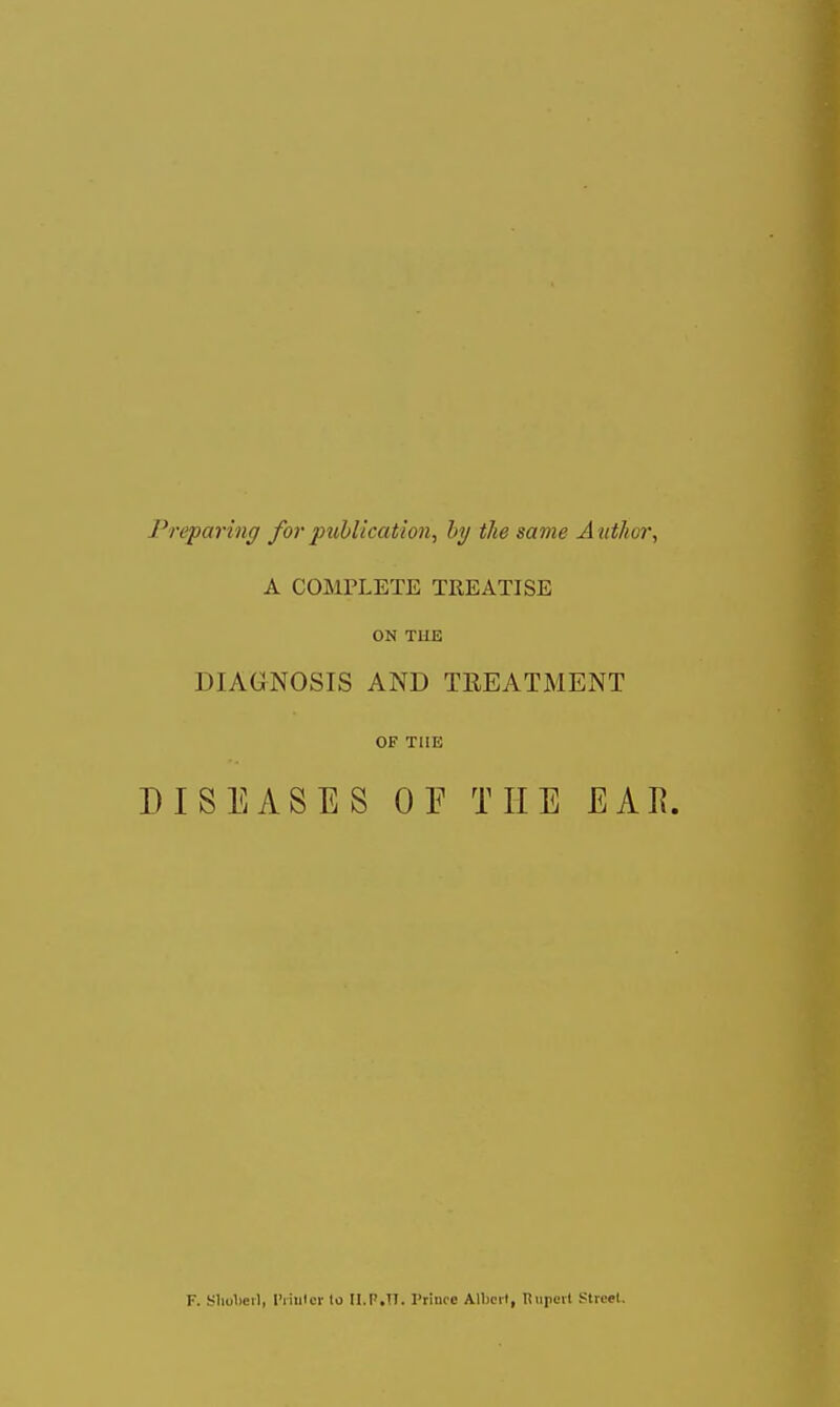 Preparing for publication, hy the same Author, A COMPLETE TREATISE ON TUE DIAGNOSIS AND TREATMENT OF THE DISEASES OF THE EAR. F. Sliolierl, I'riutcr lo Il.F.TI. Prince Albcil, Tiupeit Street.