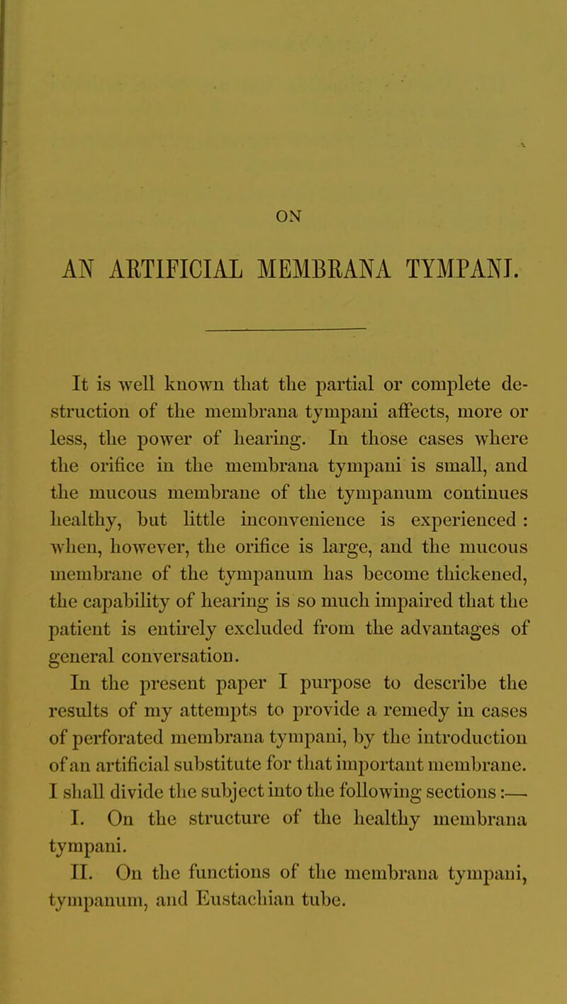 ON AN ARTIFICIAL MEMBRANA TYMPANI. It is well known that tlie partial or complete de- struction of the membrana tympani affects, more or less, the power of hearing. In those cases where the orifice in the membrana tympani is small, and the mucous membrane of the tympanum continues healthy, but little inconvenience is experienced : when, however, the orifice is large, and the mucous membrane of the tympanum has become thickened, the capability of hearing is so much impaired that the patient is entu'ely excluded from the advantages of general conversation. In the present paper I purpose to describe the results of my attempts to provide a remedy in cases of perforated membrana tympani, by the introduction of an artificial substitute for that imjDortant membrane. I shaU divide the subject into the following sections:— I. On the structure of the healthy membrana tympani. II. On the functions of the membrana tympani, tympanum, and Eustachian tube.