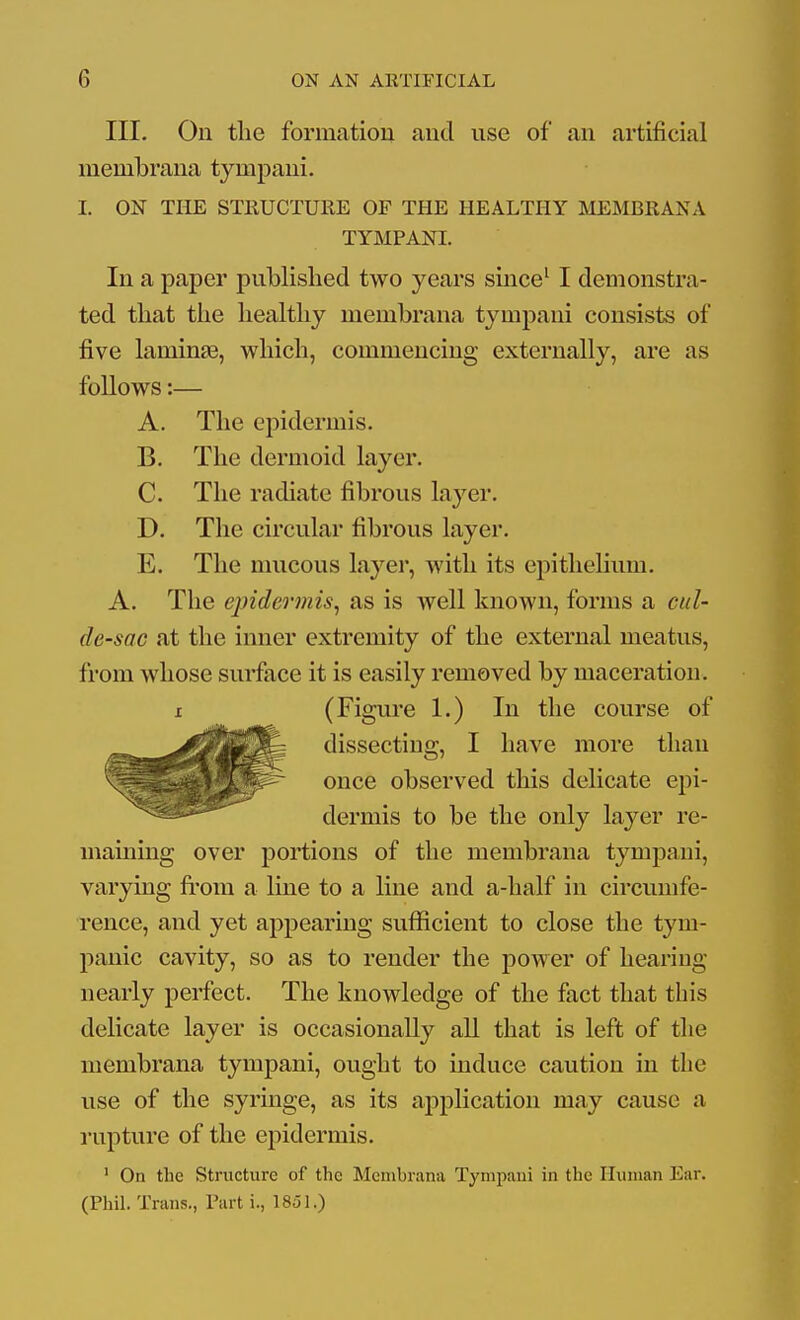 III. On tlie formatiou and use of an artificial membrana tympaui. I. ON THE STRUCTURE OP THE HEALTHY IiUiMBRANA TYMPANI. In a paper published two years since' I demonstra- ted that the healthy membrana tympani consists of five laminas, which, commencing externally, are as follows:— A. The epidermis. B. The dermoid layer. C. The radiate fibrous layer. D. The circular fibrous layer. E. The mucous layer, with its epithelium. A. The epidermis^ as is well known, forms a cul- de-sac at the inner extremity of the external meatus, from whose surface it is easily removed by maceration. X (Figure 1.) In the course of maining over portions of the membrana tympani, varying fi'om a line to a line and a-half in circumfe- rence, and yet appearing suflficient to close the tym- panic cavity, so as to render the power of hearing nearly perfect. The knowledge of the fact that this delicate layer is occasionally all that is left of tlie membrana tympani, ought to induce caution in the use of the syringe, as its application may cause a rupture of the epidermis. ' On the Structure of the Membrana Tympani in the Human Ear. (Phil. Trans., Part i., 1851.) dissecting, I have more than once observed this delicate epi- dermis to be the only layer re-