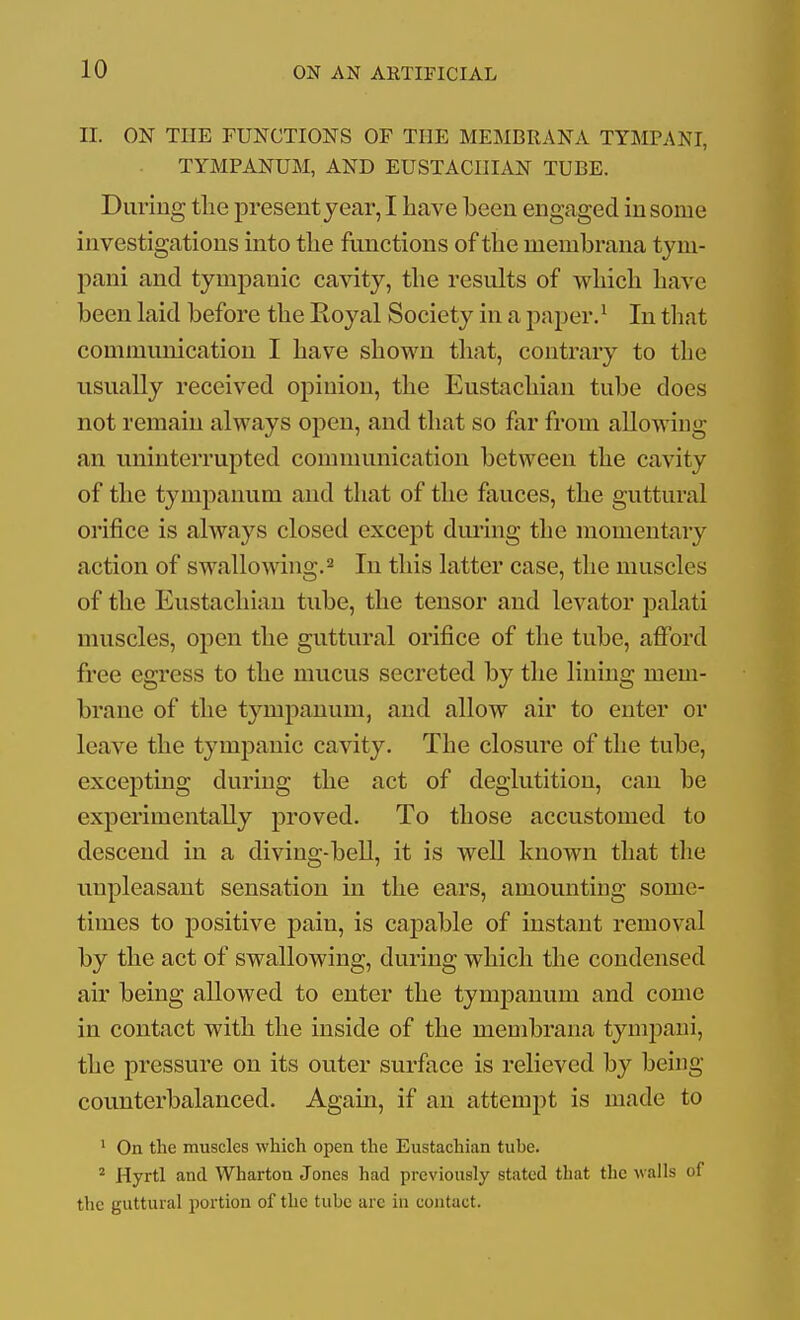 II. ON THE FUNCTIONS OP THE MEMBRANA TYMPANI, TYMPANUM, AND EUSTACHIAN TUBE. Diiriug the presentyear, I have been engaged in some investigations into the functions of the membrana tym- pani and tympanic cavity, the results of which have been laid before the Eoyal Society in a paper. ^ In that communication I have shown that, contrary to the usually received opinion, the Eustachian tube does not remain always open, and that so far from allowing an uninterrupted comuumication between the cavity of the tympanum and that of the fauces, the guttural orifice is always closed except during the momentary action of swallowing. ^ In this latter case, the muscles of the Eustachian tube, the tensor and levator palati muscles, open the guttural orifice of the tube, afibrd free egress to the mucus secreted by the lining mem- brane of the tympanum, and allow air to enter or leave the tympanic cavity. The closure of the tube, excepting during the act of deglutition, can be experimentally proved. To those accustomed to descend in a diving-bell, it is well known that the unpleasant sensation in the ears, amounting some- times to positive pain, is capable of instant removal by the act of swallowing, during which the condensed air being allowed to enter the tympanum and come in contact with the inside of the membrana tympani, the pressure on its outer surface is relieved by being counterbalanced. Again, if an attemjit is made to ' On the muscles which open the Eustachian tube. ^ Hyrtl and Wharton Jones had previously stated that the walls of the guttural portion of the tube are in contact.