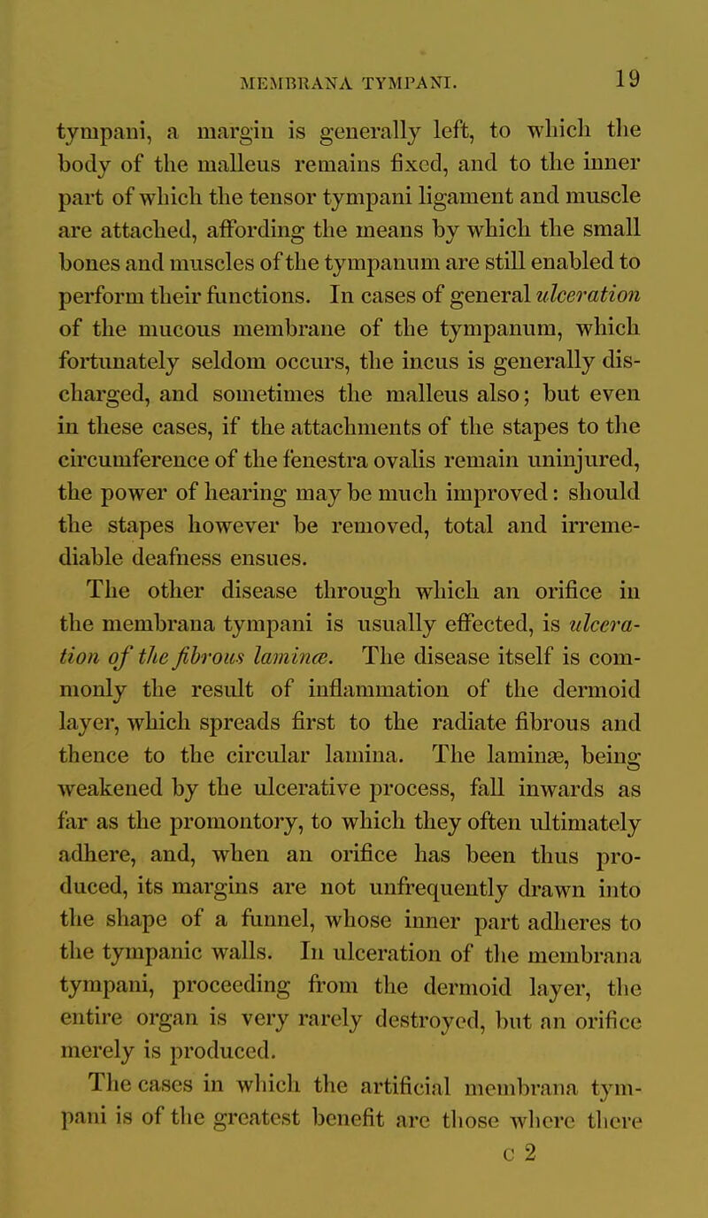tympani, a margin is generally left, to wliicli the body of the malleus remains fixed, and to the inner part of which the tensor tympani ligament and muscle are attached, affordino; the means bv which the small bones and muscles of the tympanum are still enabled to perform their fiinctions. In cases of general ulceration of the mucous membrane of the tympanum, which fortunately seldom occurs, the incus is generally dis- charged, and sometimes the malleus also; but even in these cases, if the attachments of the stapes to the circumference of the fenestra ovalis remain uninjured, the power of hearing may be much improved: should the stapes however be removed, total and irreme- diable deafness ensues. The other disease through which an orifice in the membrana tympani is usually effected, is ulcera- tion of the fibrous lam in<^. The disease itself is com- monly the result of inflammation of the dermoid layer, which spreads first to the radiate fibrous and thence to the circular lamina. The laminse, being weakened by the ulcerative process, fall inwards as far as the promontory, to which they often ultimately adhere, and, when an orifice has been thus pro- duced, its margins are not unfrequently drawn into the shape of a flmnel, whose inner part adheres to the tympanic walls. In ulceration of the membrana tympani, proceeding from the dermoid layer, the entire organ is very rarely destroyed, but an orifice merely is produced. The cases in wliich the artificial membrana tym- pani is of the greatest benefit are those whore there c 2