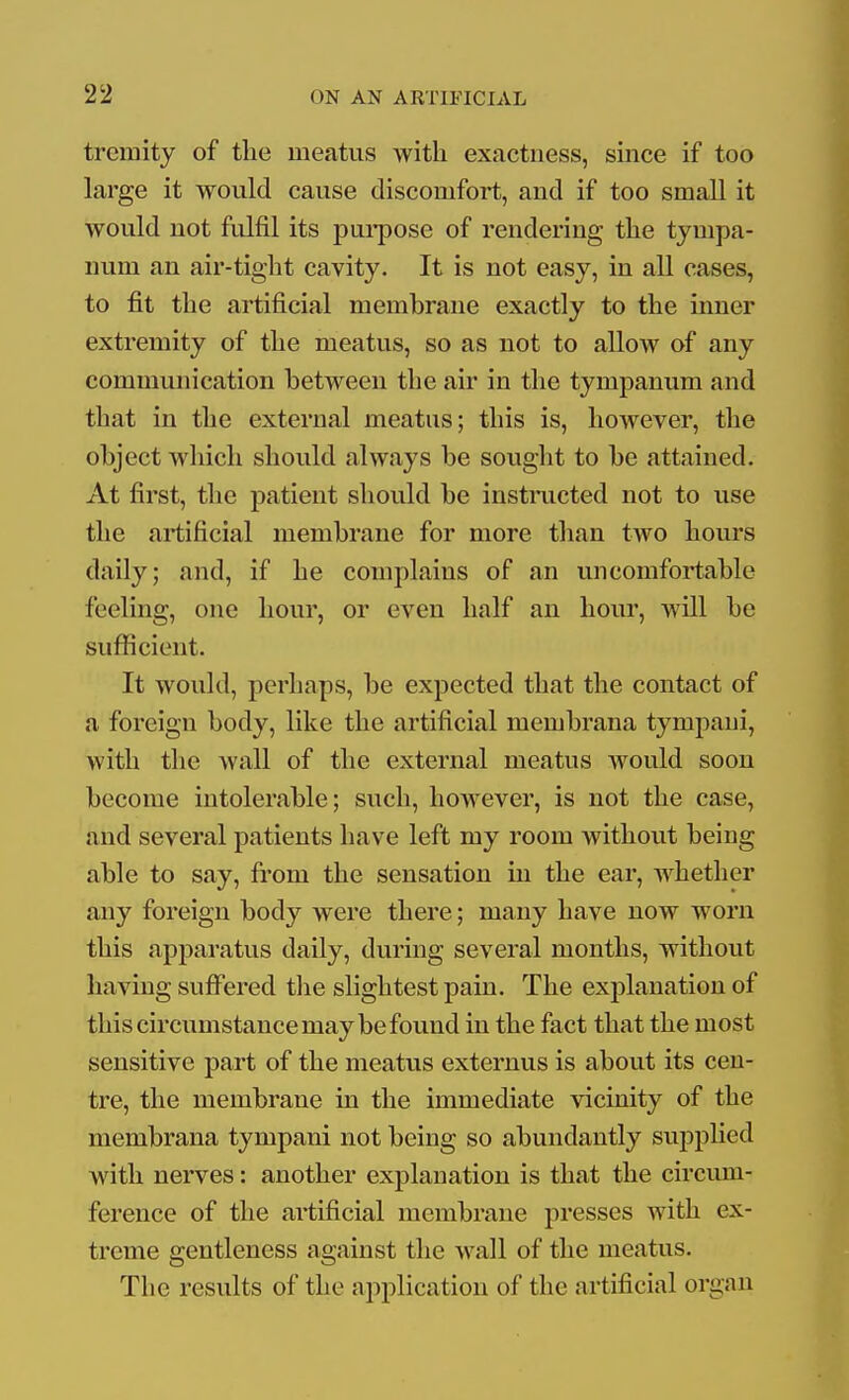 tremity of the meatus with exactness, since if too large it would cause discomfort, and if too small it would not fidfil its pui*pose of rendering the tympa- num an air-tight cavity. It is not easy, in all cases, to fit the artificial membrane exactly to the inner extremity of the meatus, so as not to allow of any communication between the air in the tympanum and that in the external meatus; this is, however, the object which should always be sought to be attained. At first, the patient should be instructed not to use the artificial membrane for more than two hours daily; and, if he complains of an uncomfortable feeling, one hour, or even half an hour, will be sufficient. It would, perhaps, be expected that the contact of a foreign body, like the artificial membrana tympani, with the wall of the external meatus would soon become intolerable; such, however, is not the case, and several patients have left my room without being able to say, from the sensation in the ear, whether any foreign body were there; many have now worn this apparatus daily, during several months, without having suffered tlie slightest pain. The explanation of this circumstance may be found in the fact that the most sensitive part of the meatus externus is about its cen- tre, the membrane in the immediate vicinity of the membrana tympani not being so abundantly supplied with nerves: another explanation is that the circum- ference of the artificial membrane presses with ex- treme gentleness against the wall of the meatus. The results of the application of the artificial organ