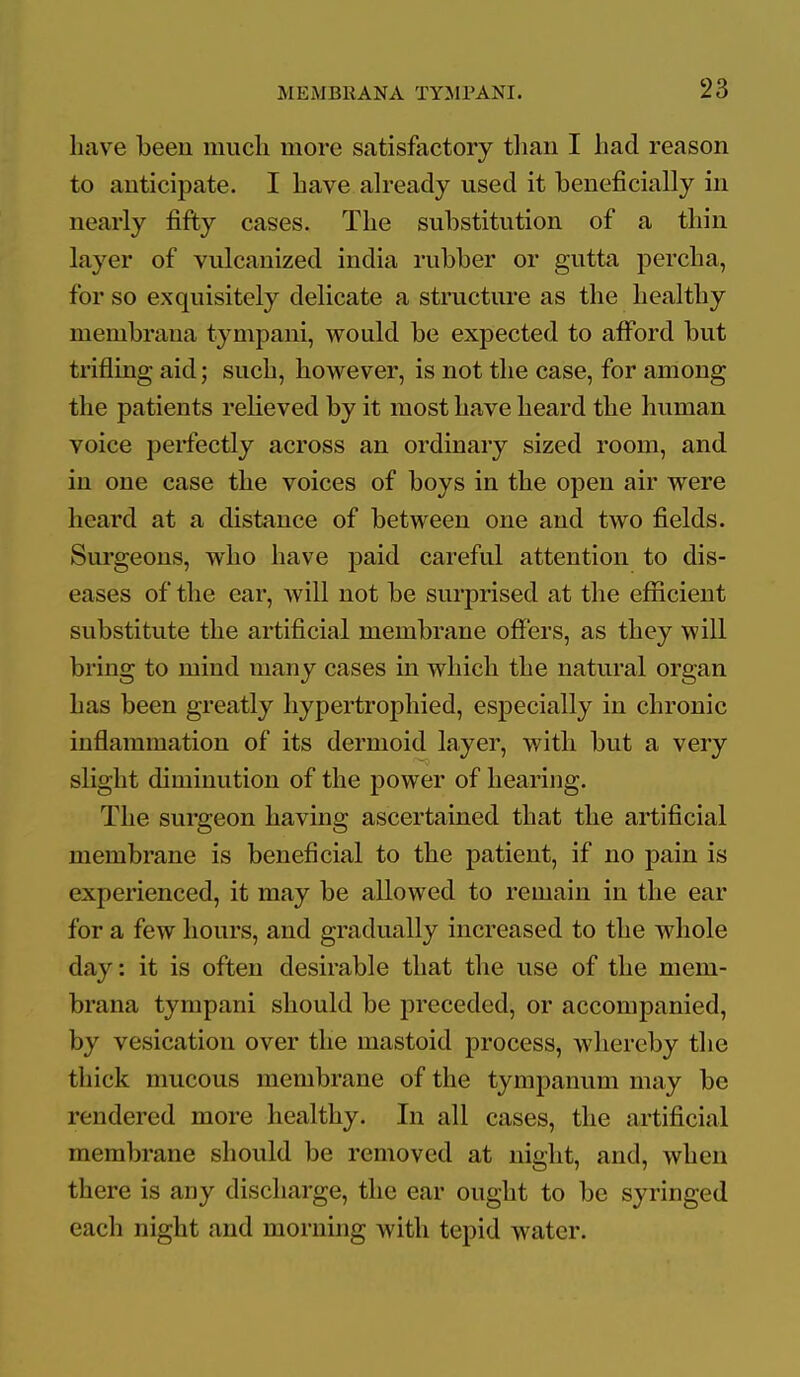 have been much more satisfactory tlian I had reason to anticipate. I have ah-eady used it beneficially in nearly fifty cases. The substitution of a thin layer of vulcanized india rubber or gutta percha, for so exquisitely delicate a structure as the healthy membraua tympani, would be expected to afford but trifling aid; such, however, is not the case, for among the patients relieved by it most have heard the human voice perfectly across an ordinary sized room, and in one case the voices of boys in the open air were heard at a distance of between one and two fields. Surgeons, who have paid careful attention to dis- eases of the ear, will not be surprised at the efficient substitute the artificial membrane offers, as they will bring to mind many cases in which the natural organ has been greatly hypertrophied, especially in chronic inflammation of its dermoid layer, with but a very slight diminution of the power of hearing. The surgeon having ascertained that the artificial membrane is beneficial to the patient, if no pain is experienced, it may be allowed to remain in the ear for a few hours, and gradually increased to the whole day: it is often desirable that the use of the mem- braua tympani should be preceded, or accompanied, by vesication over the mastoid process, whereby the thick mucous membrane of the tympanum may be rendered more healthy. In all cases, the artificial membrane should be removed at night, and, when there is any discharge, the ear ought to be syringed each night and morning with tepid water.