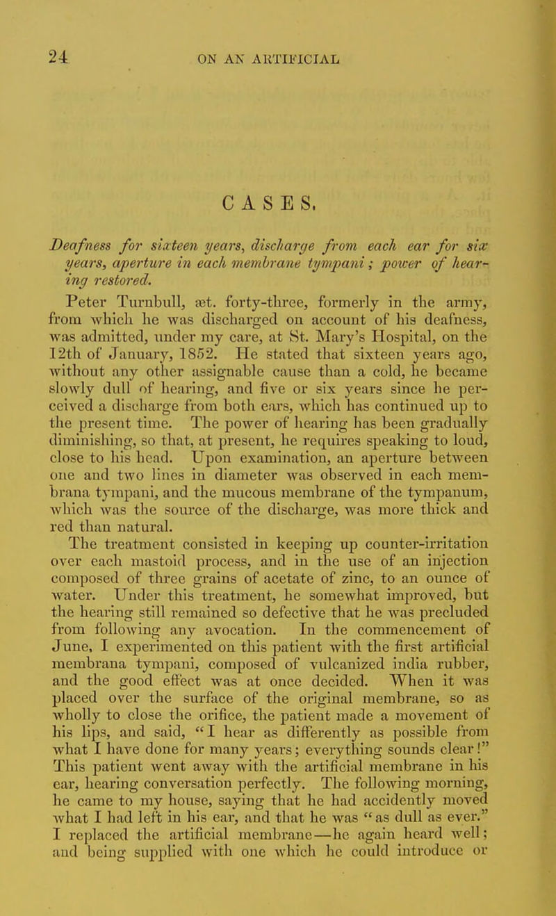 CASES. Deafness for siateen years, discharge from each ear for six years, aperture in each membrane tympani; power of hear- ing restored. Peter Turnbull, a3t. forty-three, formerly in the army, from which he was discharged on account of his deafness, was admitted, under my care, at St. Mary's Hospital, on the 12th of January, 1852. He stated that sixteen years ago, Avithout any other assignable cause than a cold, he became slowly dull of hearing, and five or six years since he per- ceived a discharge from both ears, which has continued up to the present time. The power of hearing has been gradually diminishing, so that, at present, he requires speaking to loud, close to his head. Upon examination, an aperture between one and two lines in diameter was observed in each mem- brana tympani, and the mucous membrane of the tympanum, which was the source of the discharge, was more thick and red than natural. The treatment consisted in keeping up counter-irritation over each mastoid process, and in the use of an injection composed of three grains of acetate of zinc, to an ounce of water. Under this treatment, he somewhat improved, but the hearing still remained so defective that he was precluded from following any avocation. In the commencement of June, I experimented on this patient with the first artificial membrana tympani, composed of vulcanized india rubber, and the good effect was at once decided. When it was placed over the surface of the original membrane, so as Avholly to close the orifice, the patient made a movement of his lips, and said, I hear as differently as possible from what I have done for many years; everything sounds clear! This patient went away with the artificial membrane in his ear, hearing conversation perfectly. The following morning, he came to my house, saying that he had accidently moved Avhat I had left in his ear, and that he was  as dull as ever. I replaced the artificial membrane—he again heard well; and being suiiplied with one which he could introduce or