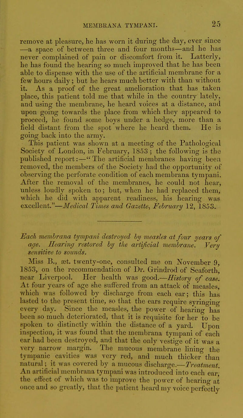 remove at pleasure, he has worn it during the day, ever since —a space of between three and four months—and he has never complained of pain or discomfort from it. Latterly, he has found the hearing so mvich improved that he has been able to dispense with the use of the artificial membrane for a few hours daily; but he hears much better with than without it. As a proof of the great amelioration that has taken place, this patient told me that while in the country lately, and using the membrane, he heard voices at a distance, and upon going towards the place from which they appeared to proceed, he found some boys under a hedge, more than a field distant from the spot where he heard them. He is going back into the army. This patient was shown at a meeting of the Pathological Society of London, in February, 185.3 ; the following is the published report:—The artificial membranes having been removed, the members of the Society had the opportunity of observing the perforate condition of each membrana tympani. After the removal of the membranes, he could not hear, imless loudly spoken to; but, when he had replaced them, which he did with apparent readiness, his hearing was excellent.—Medical Times and Gazette^ February 12, 1853. Each membrana tympani destroyed by measles at four years of age. Hearing restored by the artificial membrane. Very sensitive to sounds. Miss B., set. twenty-one, consulted me on November 9, 1853, on the recommendation of Dr. Grindrod of Seaforth, near Liverpool. Her health was good.—History of case. At four years of age she suffered from an attack of measles, which was followed by discharge from each ear; this has lasted to the present time, so that the ears require syringino- every day. Since the measles, the power of hearing has been so much deteriorated, that it is requisite for her to be spoken to distinctly within the distance of a yard. Upon inspection, it was found that the membrana tympani of each ear had been destroyed, and that the only vestige of it was a very narrow margin. The mucous membrane lining the tympanic^ cavities was very red, and much thicker than natural; it was covered by a mucous discharge.—Treatment. An artificial membrana tympani was introduced into each ear, the effect of which was to improve the power of hearino- at once and so gfeatly, that the patient heard my voice perfectly