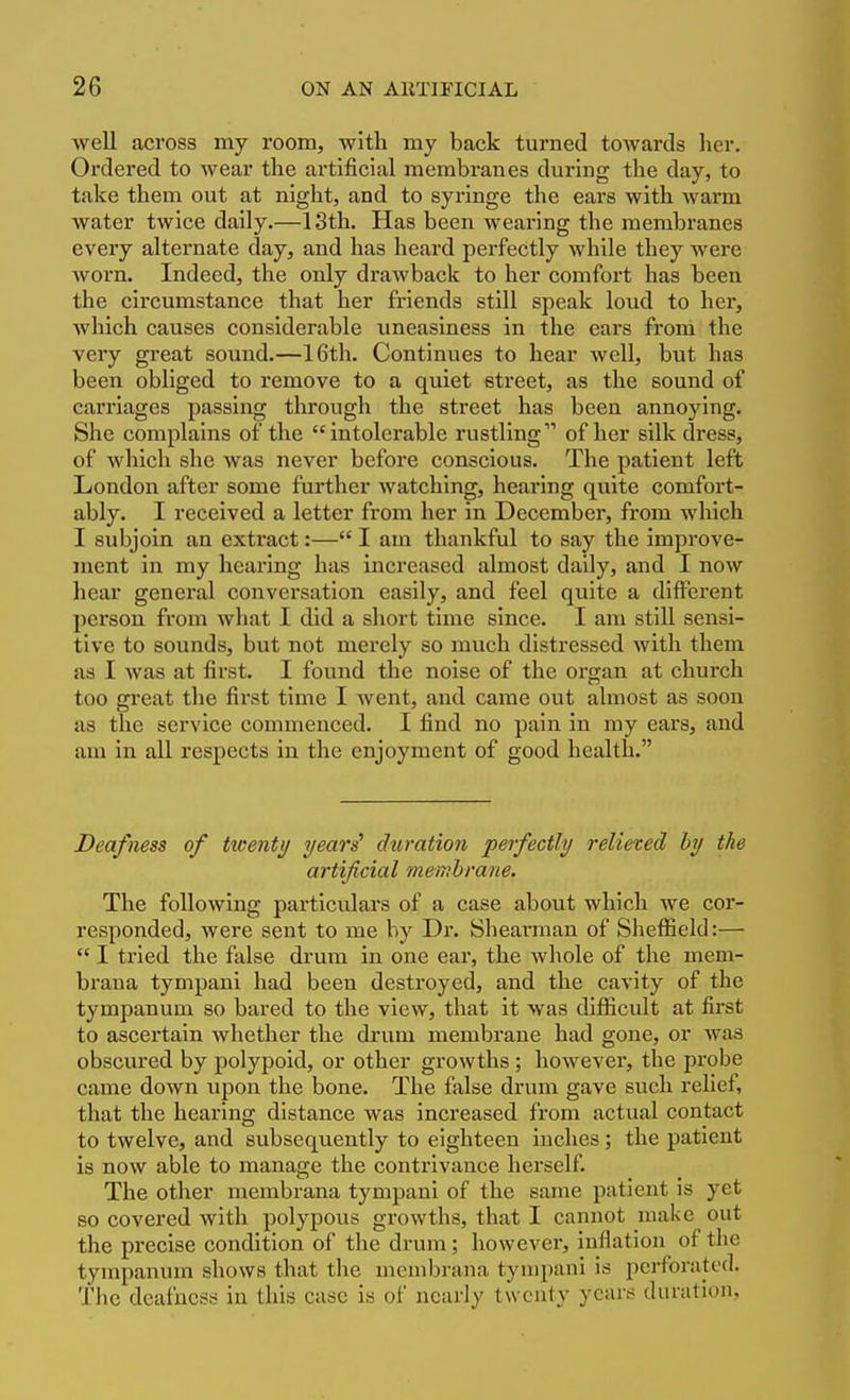 well across my room, with my back turned towards her. Ordered to wear the artificial membranes during the day, to take them out at night, and to syringe the ears with warm water twice daily.—13th. Has been wearing the membranes every alternate day, and has heard perfectly while they were worn. Indeed, the only drawback to her comfort has been the circumstance that her friends still speak loud to her, which causes considerable uneasiness in the ears from the very great sound.—16th. Continues to hear well, but has been obliged to remove to a quiet sti-eet, as the sound of carriages passing through the street has been annoying. She complains of the intolerable rustling of her silk dress, of which she Avas never before conscious. The patient left London after some further watching, hearing quite comfort- ably. I received a letter from her in December, from which I subjoin an extract:— I am thankful to say the improve- ment in my hearing has increased almost daily, and I now hear general conversation easily, and feel quite a different person from what I did a short time since. I am stiU sensi- tive to sounds, but not merely so much distressed with them as I was at first. I found the noise of the organ at church too great the first time I went, and came out almost as soon as the service commenced. I find no pain in my ears, and am in all respects in the enjoyment of good health. Deafness of twenty yeari duration perfectly relieted by the artificial membrane. The following particulars of a case about which we cor- responded, Avere sent to me by Dr. Shearman of SheflSeld:—  I tried the false drum in one ear, the whole of the mem- braua tympani had been destroyed, and the cavity of the tympanum so bared to the view, that it was difficult at first to ascertain whether the drum membrane had gone, or was obscured by polypoid, or other growths ; however, the probe came down upon the bone. The false drum gave such relief, that the hearing distance was increased from actual contact to twelve, and subsequently to eighteen inches; the patient is now able to manage the contrivance herself. The other membrana tympani of the same patient is yet so covered with polypovis growths, that I cannot make out the precise condition of the drum; however, inflation of the tympanum shows that the membrana tympani is perforated. The deafness in this case is of nearly twenty years duration,