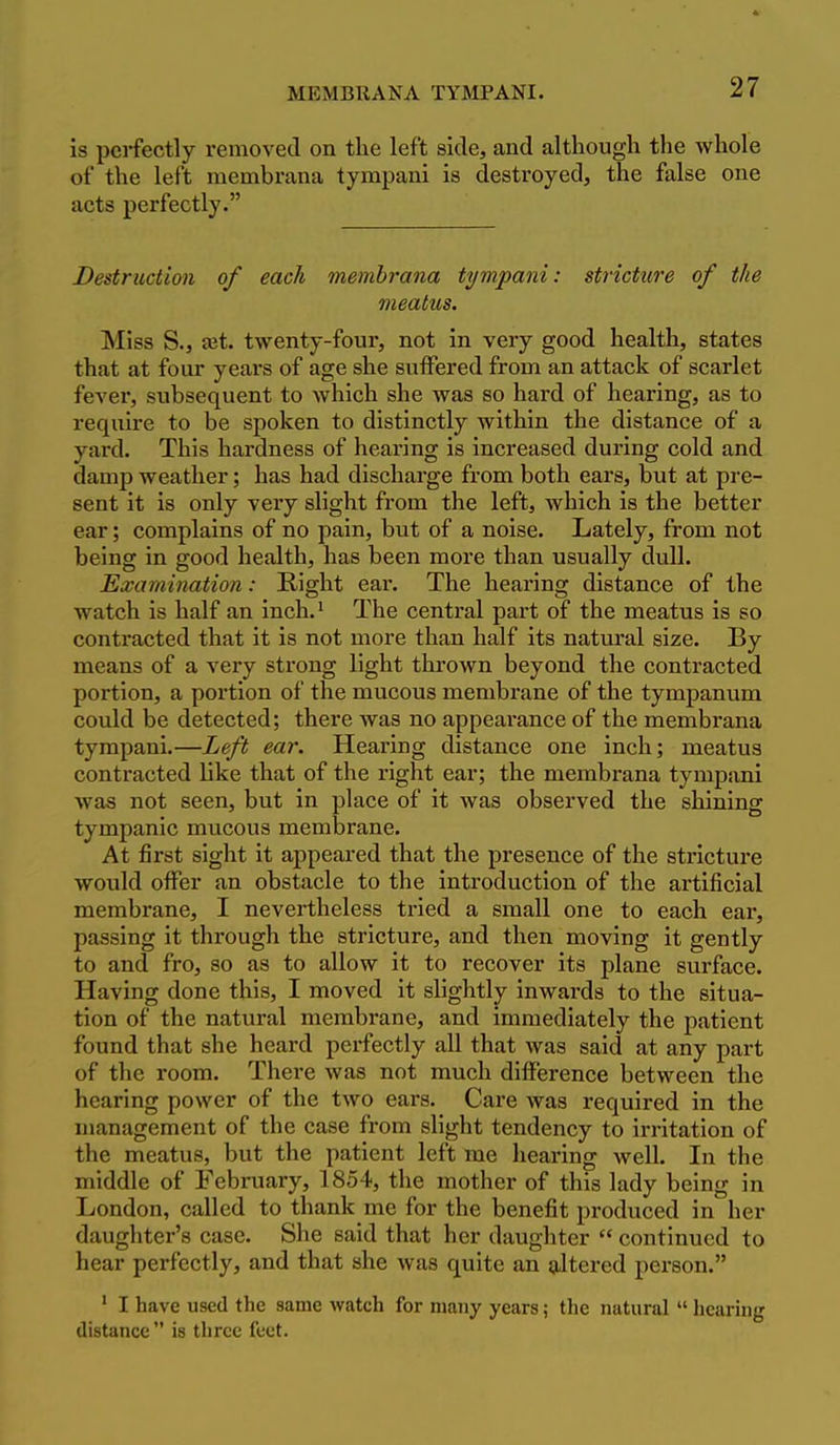 is perfectly removed on the left side, and although the whole of the left membrana tyrapani is destroyed, the false one acts perfectly. Destruction of each membrana tympani: stricture of the meatus. Miss S., jet. twenty-four, not in very good health, states that at four years of age she suffered from an attack of scarlet fever, subsequent to which she was so hard of hearing, as to require to be spoken to distinctly within the distance of a yard. This hardness of hearing is increased during cold and damp weather; has had discharge from both ears, but at pre- sent it is only very slight from the left, which is the better ear; complains of no pain, but of a noise. Lately, from not being in good health, has been more than usually dull. Examination: Eight ear. The hearing distance of the watch is half an inch.' The central part of the meatus is so contracted that it is not more than half its natural size. By means of a very strong light thrown beyond the contracted portion, a portion of the mucous membrane of the tympanum could be detected; there was no appearance of the membrana tympani.—Left ear. Hearing distance one inch; meatus contracted like that of the right ear; the membrana tympani was not seen, but in place of it was observed the shining tympanic mucous membrane. At first sight it appeared that the presence of the stricture would offer an obstacle to the introduction of the artificial membrane, I nevertheless tried a small one to each ear, passing it through the stricture, and then moving it gently to and fro, so as to allow it to recover its plane surface. Having done this, I moved it slightly inwards to the situa- tion of the natural membrane, and immediately the patient found that she heard perfectly all that was said at any part of the room. There was not much difference between the hearing power of the two ears. Care was required in the management of the case from slight tendency to irritation of the meatus, but the patient left me liearing well. In the middle of Febiniary, 1854, the mother of this lady being in London, called to thank me for the benefit produced in her daughter's case. She said that her daughter  continued to hear perfectly, and that she was quite an altered person. ' I have used the same watch for many years; tlie natural  hearing distance is three feet.