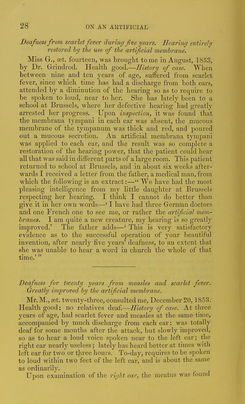 Deafness from scarlet fever during five years. Hearing entirely' restored by the use of the artificial membrane. Miss G., ajt. fourteen, was brouglit tome in August, 1853, by Dr. Grindrod. Health good.—History of case. When between nine and ten years of age, suffered from scarlet fever, since which time has had a discharge from both ears, attended by a diminution of the hearing so as to require to be spoken to loud, near to her. She has lately been to a school at Brussels, where her defective hearing had greatly arrested her progress. Upon inspection, it was found that the membrana tympani in each ear was absent, the mucous membrane of the tympanum was thick and red, and poured out a mucous secretion. An artificial membrana tympani was applied to each ear, and the result was so complete a restoration of the hearing power, that the patient could hear all that was said in different parts of a large room. This patient returned to school at Brussels, and in about six weeks after- wards I received a letter from the father, a medical man, from which the following is an extract:— We have had the most pleasing intelligence from my little daughter at Brussels respecting her hearing. I think I cannot do better than give it in her own words—'I have had three Germ'an doctors and one French one to see me, or rather the artificial mem- branes. I am quite a new creature, my hearing is so greatly improved.' The father adds—' This is very satisfactory evidence as to the successful operation of your beautiful invention, after nearly five years' deafness, to an extent that she was unable to hear a word in church the whole of that time.' Deafness for twenty years from measles and scarlet fever. Greatly improved by the artificial membrane. Mr.M., Eet. twenty-three, consulted me, December 20,1853. Health good; no relatives deaf.—History of case. At three years of age, had scarlet fever and measles at the same time, accompanied by much discharge from each ear; was totally deaf for some months after the attack, but slowly improved, so as to hear a loud voice spoken near to the left ear; the right ear nearly useless; lately has heard better at times with left ear for two or tlu-ee hours. To-day, requires to be spoken to loud Avithin two feet of the left ear, and is about the same as ordinarily. Upon examination of the right ear, the meatus was found
