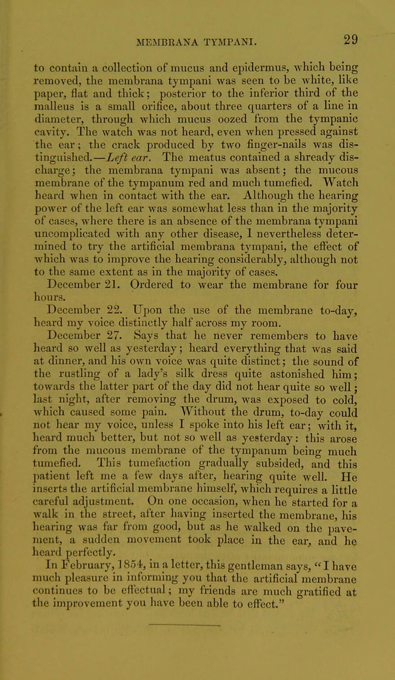 to contain a collection of mucus and epidermus, which being removed, the membrana tympani was seen to be white, like paper, flat and thick; posterior to the inferior third of the malleus is a small orifice, about three quarters of a line in diameter, through which mucus oozed from the tympanic cavity. The watch was not heard, even when pressed against the ear; the crack produced by two finger-nails was dis- tinguished.—Left ear. The meatus contained a shready dis- charge ; the membrana tympani was absent; the mucous membrane of the tympanum red and much tumefied. Watch heard when in contact with the ear. Although the hearing power of the left ear was somewhat less than in the majority of cases, where there is an absence of the membrana tympani uncomplicated with any other disease, 1 nevertheless deter- mined to try the artificial membrana tympani, the effect of which was to improve the hearing considerably, although not to the same extent as in the majority of cases. December 21. Ordered to wear the membrane for four hours. December 22. Upon the use of the membrane to-day, heard my voice distinctly half across my room. December 27. Says that he never remembers to have heard so well as yesterday; heard everything that was said at dinner, and his own voice was quite distinct; the sound of the rustling of a lady's silk dress quite astonished him; towards the latter part of the day did not hear quite so well; last night, after removing the drum, was exposed to cold, which caused some pain. Without the drum, to-day could not hear my voice, unless I spoke into his left ear; with it, heard much better, but not so well as yesterday: this arose from the mucous membrane of the tympanum being much tumefied. This tumefaction gradually subsided, and this patient left me a few days after, hearing quite well. He inserts the artificial membrane himself, which requires a little careful adjustment. On one occasion, when he started for a walk in the street, after having inserted the membrane, his hearing was far from good, but as he walked on the pave- ment, a sudden movement took place in the ear, and he heard perfectly. In February, 1854, in a letter, this gentleman says,  I have much pleasure in informing you that the artificial membrane continues to be effectual; my friends are much gratified at the improvement you have been able to effect.