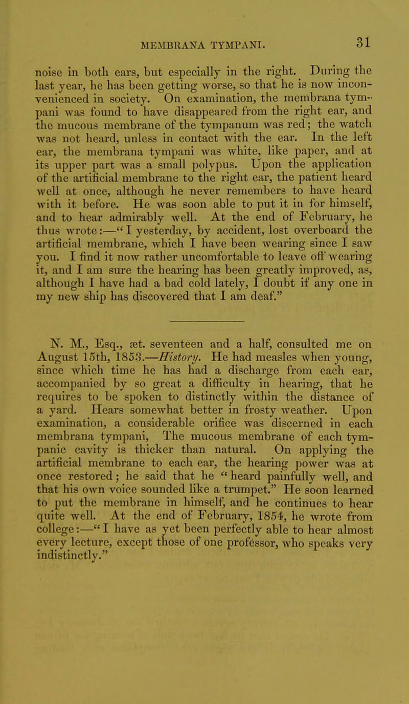 noise in both ears, but especially in the right. During the last year, he has been getting worse, so that he is now incon- venienced in society. On examination, the membrana tym- pani was found to have disappeared from the right ear, and the mucous membrane of the tympanum was red; the watch was not heard, unless in contact with the ear. In the left ear, the membrana tympani was white, like paper, and at its upper part was a small polypus. Upon the application of the artificial membrane to the right ear, the patient heard well at once, although he never remembers to have heard with it before. He was soon able to put it in for himself, and to hear admirably well. At the end of February, he thus wrote:— I yesterday, by accident, lost overboard the artificial membrane, which I have been wearing since I saw you. I find it now rather uncomfortable to leave oft wearing it, and I am sure the hearing has been greatly improved, as, although I have had a bad cold lately, 1 doubt if any one in my new ship has discovered that 1 am deaf. N. M,, Esq., fet. seventeen and a half, consulted me on August 15th, 185.3.—History. He had measles when young, since which time he has had a discharge from each ear, accompanied by so great a difficulty in hearing, that he requires to be spoken to distinctly within the distance of a yard. Hears somewhat better in frosty weather. Upon examination, a considerable orifice was discerned in each membrana tympani, The mucous membrane of each tym- panic cavity is thicker than natural. On applying the artificial membrane to each ear, the hearing power was at once restored; he said that he  heard painfully well, and that his own voice sounded like a trumpet. He soon learned to put the membrane in himself, and he continues to hear quite well. At the end of February, 1854, he wrote from college:— I have as yet been perfectly able to hear almost every lecture, except those of one professor, who speaks very indistinctly.