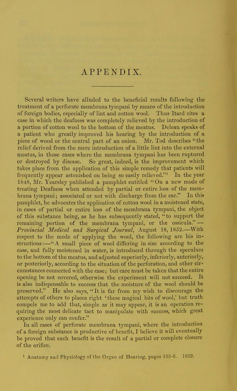 APPENDIX. Several writers have alluded to the beneficial results following the treatment of a perforate membrana tynipani by means of the introduction of foreign bodies, especially of lint and cotton wool. Thus Itard cites a case in which the deafness was completely relieved by the introduction of a portion of cotton wool to the bottom of the meatus. Deleau speaks of a patient who greatly improved his hearing by the introduction of a piece of wood or the central part of an onion. JMr. Tod describes the relief derived from the mere introduction of a little lint into the external meatus, in those cases where the membrana tympani has been ruptured or destroyed by disease. So great, indeed, is the improvement which takes place from the application of this simple remedy that patients will frequently appear astonished on being so easily relieved.^ In the year 1848, Mr. Yearsley published a pamphlet entitled On a new mode of treating Deafness when attended by partial or entire loss of the mem- brana tympani; associated or not with discharge from the ear. In this pamphlet, he advocates the application of cotton wool in a moistened state, in cases of partial or entire loss of the membrana tympani, the object of this substance being, as he has subsequently stated,  to support the remaining portion of the membrana tympani, or the ossicula. — Provincial Medical and Surgical Journal, August 18, 1852.—With respect to the mode of applying the wool, the following are his in- structions :— A small piece of wool differing in size according to the case, and fully moistened in water, is introduced through the speculum to the bottom of the meatus, and adjusted superiorly, inferiorly, anteriorly, or posteriorly, according to the situation of the perforation, and other cir- cumstances connected with the case; but care must be taken that the entire opening be not covered, otherwise the experiment will not succeed. It is also indispensable to success that the moisture of the wool should be preserved. He also says, It is far from my wish to discourage the attempts of others to placea right ' these magical bits of wool,' but truth compels me to add that, simple as it may appear, it is an operation re- quiring the most delicate tact to manipulate with success, which great experience only can confer. In all cases of perforate membrana tympani, where the introduction of a foreign substance is productive of benefit, I believe it will eventually be proved that such benefit is the result of a partial or complete closure of the orifice. ' Anatomy an'l Physiology of the Organ of Hearing, pages 10.5-G. IS52.