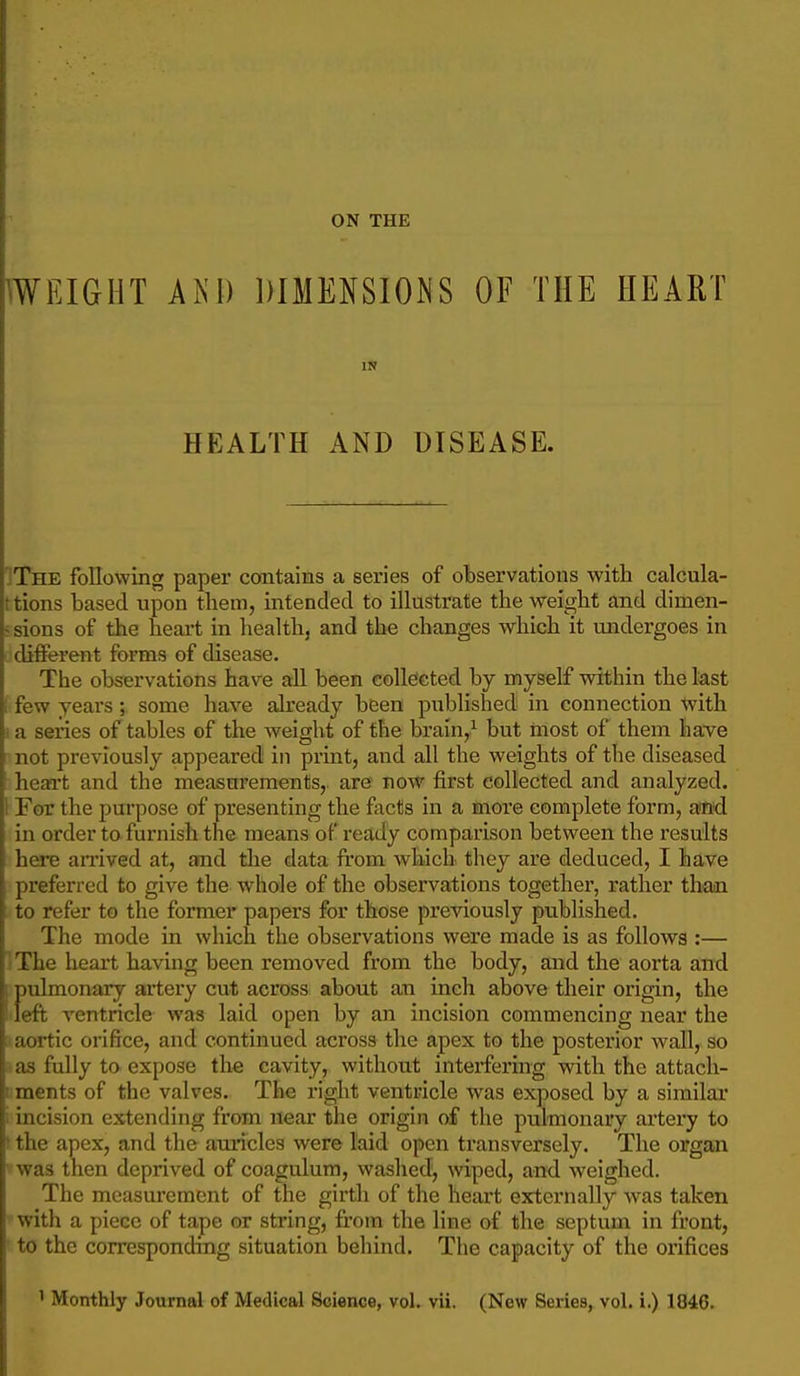 ON THE WEIGHT AKI) DIMENSIOJ^S OF THE HEART IN HEALTH AND DISEASE. IThe following paper contains a series of observations with calcula- t tions based upon them, intended to illustrate the weight and dimen- - sions of the heart in health, and the changes which it undergoes in . different forms of disease. The observations have all been collected by myself within the last i few years; some have already been published in connection with I a series of tables of the weight of the brain,^ but most of them have not previously appeared in print, and all the weights of the diseased heart and the measurements, are now first collected and analyzed. 1 For the purpose of presenting the focts in a more complete form, a<tid in order to. furnish the means of ready comparison between the results here anived at, and the data from which they are deduced, I have preferred to give the whole of the observations together, rather thooi to refer to the former papers for those previously published. The mode in which the observations were made is as follows :— IThe heart having been removed from the body, and the aorta and f)ulmonary artery cut across about an inch above their origin, the eft ventricle was laid open by an incision commencing near the ;• aortic orifice, and continued across the apex to the posterior wall, so -as fully to expose the cavity, without interfering with the attacli- iiments of the valves.. The right ventricle was exposed by a similar ; incision extending from near the origin of the pulmonary artery to * the apex, and the auricles were laid open transversely. The organ was then deprived of coagulum, washed, wiped, and weighed. The measurement of the girth of the heart externally was taken with a piece of tape or string, from the line of the septum in front, to the corresponding situation behind. The capacity of the orifices