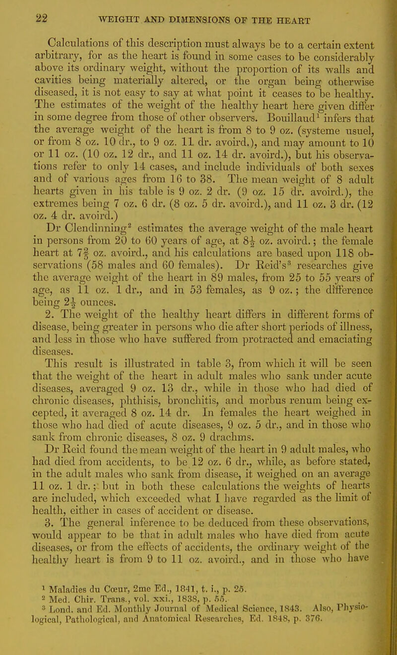 Calculations of this description must always be to a cei*tain extent arbitrary, for as the heart is found in some cases to be considerably above its ordinary weight, without the proportion of its walls and cavities being materially altered, or the organ being otherwise diseased, it is not easy to say at what point it ceases to be healthy. The estimates of the weight of the healthy heart here given differ in some degree from those of other observers. Bouillaud^ infers that the average weight of the heai't is fi'om 8 to 9 oz. (systeme usuel, or from 8 oz. 10 dr., to 9 oz. 11 dr. avoird.), and may amount to 10 or 11 oz. (10 oz. 12 dr., and 11 oz. 14 dr. avoird.), but his observa^ tions refer to only 14 cases, and include indi\dduals of both sexes and of various ages from 16 to 38. The mean weight of 8 adult hearts given in his table is 9 oz. 2 dr. (9 oz. 15 dr. avoird.), the extremes being 7 oz. 6 dr. (8 oz. 5 dr. avoird.), and 11 oz. 3 dr. (12 oz. 4 dr. avoird.) Dr Clendinning^ estimates the average weight of the male heart in persons from 20 to 60 years of age, at 8^ oz. avoird.; the female heart at 7§ oz. avoixxl,, and his calculations are based upon 118 ob- servations (58 males and 60 females). Dr Reid's^ reseax'ches give the average weight of the heart in 89 males, from 25 to 55 years of age, as 11 oz. 1 dr., and in 53 females, as 9 oz.; the difference being 2^ ounces. 2. The weight of the healthy heart differs in different forms of disease, being greater in persons who die after short periods of illness, and less in those who have suffered from protracted and emaciating diseases. This result is illustrated in table 3, from which it will be seen that the weight of the heart in adult males who sank under acute diseases, averaged 9 oz. 13 dr., while in those who had died of chronic diseases, phthisis, bronchitis, and morbus renum being ex- cepted, it averaged 8 oz. 14 dr. In females the heart weighed in those who had died of acute diseases, 9 oz. 5 dr., and in those who sank from chronic diseases, 8 oz. 9 drachms. Dr Reid found the mean weight of the heart in 9 adult males, who had died from accidents, to be 12 oz. 6 dr., while, as before stated, in the adult males who sank fi'om disease, it weighed on an average 11 oz. 1 dr.;'. but in both these calculations the weights of hearts are included, which exceeded what I have regarded as the limit of health, either in cases of accident or disease. 3. The general inference to be deduced fi'om these observations, would appear to be that in adult males who have died from acute diseases, or from the effects of accidents, the ordinary weight of the healthy heart is from 9 to 11 oz. avoird., and in those who have 1 Maladies du Coeur, 2me Ed., 1841, t. i., p. 26. 2 Med. Chir. Trans., vol. xxi., 1838, p. 5/5. 3 Lond. and Ed. Monthly Journal of Medical Science, 1843. Also, Physio- logical, Pathological, and Anatomical Researches, Ed. 1848, p. 376.