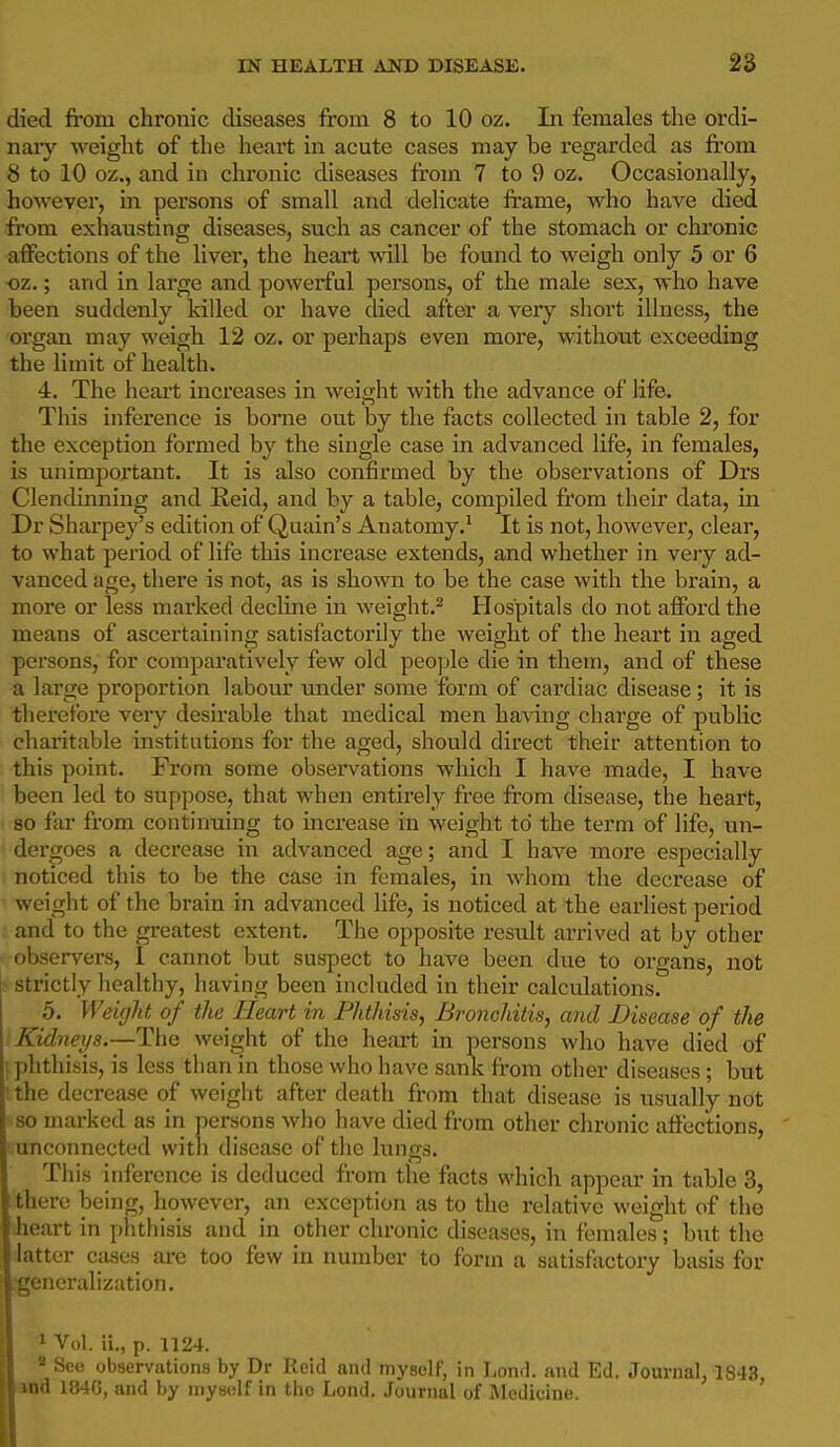 died from chronic diseases from 8 to 10 oz. In females the ordi- naiy weight of the heart in acute cases may be regarded as fi'ora 8 to 10 oz., and in chronic diseases from 7 to 9 oz. Occasionally, however, in persons of small and delicate frame, who have died from exhausting diseases, such as cancer of the stomach or chronic affections of the liver, the heart will be found to weigh only 5 or 6 ■oz.; and in large and powerful persons, of the male sex, who have been suddenly Idlled or have died after a very short illness, the organ may weigh 12 oz. or pei'haps even more, without exceeding the limit of health. 4. The heai't inci'eases in weight with the advance of life. This inference is borne out by the facts collected in table 2, for the exception formed by the single case in advanced life, in females, is unimportant. It is also confirmed by the observations of Drs Clendinning and Reid, and by a table, compiled from their data, in Dr Sharpey's edition of Quain's Anatomy.^ It is not, however, clear, to what period of life this increase extends, and whether in very ad- vanced age, there is not, as is shown to be the case with the brain, a more or less marked decline in weight.^ Hospitals do not afford the means of ascertaining satisfactorily the weight of the heart in aged persons, for comparatively few old peo]jle die in them, and of these a large proportion labour under some form of cardiac disease; it is therefore very desirable that medical men having charge of public charitable institutions for the aged, should direct their attention to this point. From some observations which I have made, I have been led to suppose, that when entirely free from disease, the heart, 80 far from continuing to increase in weight to the term of life, un- dergoes a decrease in advanced age; and I have more especially noticed this to be the case in females, in whom the decrease of weight of the brain in advanced life, is noticed at the earliest period and to the greatest extent. The opposite result arrived at by other observers, 1 cannot but suspect to have been due to organs, not ^ strictly healthy, having been included in their calculations. 5. Weight of the Heart in Phthisis, Bronchitis, and Disease of the Kidneys.—The weight of the heart in persons who have died of 1 phthisis, is less than in those who have sank from other diseases; but ;the decrease of weight after death from that disease is usually not so marked as in persons who have died from other chronic affections, ■ unconnected with disease of the lungs. This inference is deduced from the facts which appear in table 3, there being, however, an exception as to the relative weight of the .heart in phthisis and in other chronic diseases, in females; but the latter ctises are too few in number to form a satisfactory basis for oneralization. ' Vol. ii., p. 1124. - See observations by Dr Reid ami myself, in IiOn<l. and Ed. Journal, 1843,