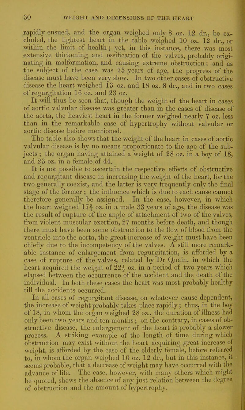 rapidly ensued, and the organ weighed only 8 oz. 12 dr., be ex- cluded, the lightest heart in the table weighed 10 oz. 12 dr., or within the limit of health ; yet, in this instance, there was most extensive thickening and ossification of the valves, probably origi- nating in malformation, and causing extreme obstruction: and as the subject of the case was 75 years of age, the progress of the disease must have been very slow. In two other cases of obstructive disease the heart weighed 13 oz. and 18 oz. 8 dr., and in two cases of regurgitation 16 oz. and 28 oz. It will thus be seen that, though the weight of the heart in cases of aortic valvular disease was greater than in the cases of disease of the aorta, the heaviest heart in the former weighed nearlj'- 7 oz. less than in the remai'kable case of hypertrophy without valvular or aortic disease before mentioned. The table also shows that the weight of the heart in cases of aortic valvular disease is by no means proportionate to the age of the sub- jects ; the organ having attained a weight of 28 oz. in a boy of 18, and 23 oz. in a female of 44, It is not possible to ascertain the respective effects of obstructive and regurgitant disease in increasing the weight of the heart, for the two generally coexist, and the latter is very frequently only the final stage of the former ; the influence which is due to each cause cannot therefore generally be assigned. In the case, however, in which the heax't weighed 17f oz. in a male 33 years of age, the disease was the result of rupture of the angle of attachment of two of the valves, fi'om violent muscular exertion, 27 months before death, and though there must have been some obstruction to the flow of blood from the ventricle into the aorta, the great increase of weight must have been chiefly due to the incompetency of the valves. A still more remark- able instance of enlargement fi'om regurgitation, is aflfbrded by a case of rupture of the valves, related by Dr Quain, in which the heart acquired the weight of 22^ oz. in a period of two years which elapsed between the occui'rence of the accident and the death of the individual. In both these cases the heart was most probably healthy till the accidents occurred. In all cases of regurgitant disease, on whatever cause dependent, the increase of weight probably takes place rapidly; thus, in the boy of 18, in whom the organ weighed 28 oz., the duration of illness had only been two years and ten months ; on the contrary, in cases of ob- structive disease, the enlargement of the heart is probably a slower process. A striking example of the length of time during whicli obstruction may exist without the heart acquiring great increase ot weight, is aflbrded by the case of the elderly female, before referred to, in whom the organ weighed 10 oz. 12 dr., but in this instance, it seems probable, that a decrease of weight may have occurred with the advance of life. The case, however, with many others which might be quoted, shows the absence of any just relation between the degree of obstniction and the amount of hypertrophy.