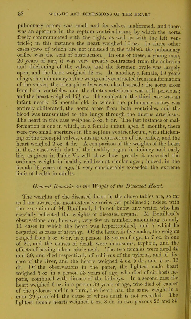 pulmonary arterj- was small and its valves malformed, and tliere was an aperture in the septnm veiitriculorum, by which the aoi-ta freely communicated « ith the right, as well as with the left ven- tricle ; in this instance the heart weighed 10 oz. In three other cases (two of which are not included in tlie tables), the pulmonary orifice was the seat of obsti'uction. In one of tliese, a young man, 20 years of age, it was very greatly contracted from tlae adhesion and thickening of the valves, and the foramen ovale was largely open, and the heart weighed 12 oz. In another, a female, 19 years of age, the pulmonary orifice was greatly contracted fi'om malformation of the valves, the tricuspid valves were also cUseased ; the aorta arose from both ventricles, and the dnctus arteriorus was still pervious; and the heart weighed 17^ oz. The subject of the third case was an infant nearly 12 months old, in which the pulmonary artery was entirely obliterated, the aorta arose from both ventricles, and the blood was transmitted to the lungs through the ductus arteriosus. The heart in this case weighed 3 oz. 8 dr. The last instance of mal- formation is one in which, in a female infant aged 5 months, there were two small apertures in the septum veiitriculorum, with thicken- ing of the tricuspid valves, causing contraction of the orifice, and the heart weighed 2 oz. 4 dr. A comparison of the weights of the heart in these cases with that of the healthy organ in infancy and early life, as given in Table V., will show how greatly it exceeded the ordinary weight in healthy children at similar ages ; indeed, in the female 19 years of age, it very considerably exceeded the extreme limit of health in adults. General Remarks on the Weight of the Diseased Heart. The weights of the diseased heart in the above tables are, so far as I am aware, the most extensive series yet published ; indeed with the exception of M. Bouillaud, I do not know any writer who has specially collected the weights of diseased organs. M. Bouillaud's observations ai-e, however, veiy few in number, amounting to only 11 cases in which the heart was hypertrophied, and 7 which he regarded as cases of atrophy. Of the latter, in five males, the weights ranged from 5 oz. 6 dr. in a person 18 years of age, to 7 oz. in one of 20, and the causes of death were marasmus, typhoid, and the effects of having taken nitric acid. The two females were aged 45 and 30, and died respectively of schirrus of the pylorus, and of dis- ease of the liver, and the hearts weighed 4 oz. 5 dr., and 5 oz. 13 dr. Of the observations in the paper, the lightest male heai't weighed 5 oz. in a person 53 years of age, who died of cirrhosis lie- patis, combined with disease of the kidneys. In a second case the heart weighed 6 oz. in a person 39 years of age, who died of cancer of the pylorus, and in a third, the heart had the same weight in a man 29 years old, the cause of whose death is not recordeu. The lightest female hearts weighed 5 oz. 8 dr. in two persons 25 and 35