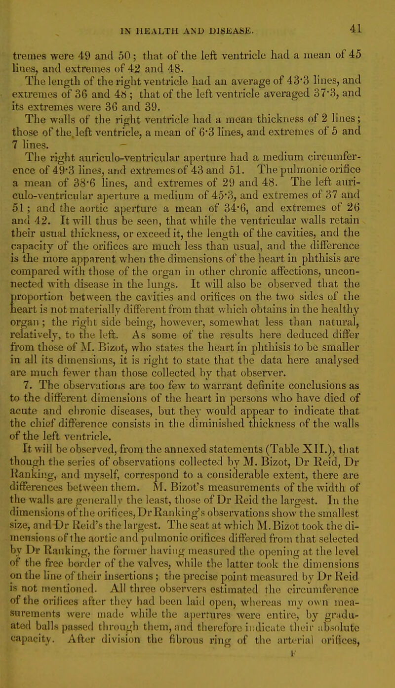ti-emes were 49 and 50; tJiat of tlie left ventricle hud a mean of 45 lines, and extremes of 42 and 48. The length of the right ventricle had an average of 43-3 lines, and extremes of 36 and 4« ; that of the left ventricle averaged 37'3, and its extremes were 36 and 39. The walls of the right ventricle had a mean thickness of 2 lines; those of thejeft ventricle, a mean of 6*3 lines, and extremes of 5 and 7 lines. The right auriculo-ventricular aperture had a medium circumfer- ence of 49*3 lines, and extremes of 43 and 51. The pulmonic orifice a mean of 38'6 lines, and extremes of 29 and 48. The left auri- culo-ventricular aperture a medium of 45*3, and extremes of 37 and 51 ; and the aortic aperture a mean of 3465 and extremes of 26 and 42. It will thus be seen, that while the ventricular walls retain their usuid thickness, or exceed it, the length of the cavities, and the capacity of the orifices ai'e much less than usual, and the difierence is the more apparent when the dimensions of the heart in phthisis are compared with those of the organ in other chronic affections, uncon- nected with disease in the lungs. It will also be observed that the roportion between the cavities and orifices on the two sides of the eart is not materially different from that which obtains in the healthy organ ; the right side being, however, somewhat less than natural, relatively, to the left. As some of the results here deduced differ from those of M. Bizot, who states the heart in phthisis to be smaller in all its dimensitms, it is I'ight to state that the data here analysed are much fewer than those collected by that observer. 7. The observations are too few to warrant definite conclusions as to the different dimensions of the heart in persons who have died of acute and chronic diseases, but the}- would appear to indicate that the chief difference consists in the diminished thickness of the walls of the left ventricle. It will be observed, from the annexed statements (Table XII.), that though the series of observations collected by M. Bizot, Dr Reid, Dr Ranking, and myself, correspond to a considerable extent, there are differences between them, M. Bizot's measurements of the width of the walls are generally the least, those of Dr Reid the largest. In the dimensions of the orifices, DrRanking's observations show the smallest size, and Dr Reid's the largest. The seat at which M.Bizot took the di- mensions of the aortic and pulmonic orifices differed from that selected by Dr Ranking, the former having measured the opening at the level of the free border of the valves, while the latter took the dimensions on the line of their insertions ; the precise point measured by Dr Reid is not mentioned. All three observers estimated the circumference of the orifices after they had been laid open, whereas inv own mea- surements were made while the apertures were entire, by gradu- ated balls passed through tliem, and therefore irdicate tlieii- iib.solute capacity. After division the fibrous ring of the arterial orifices,