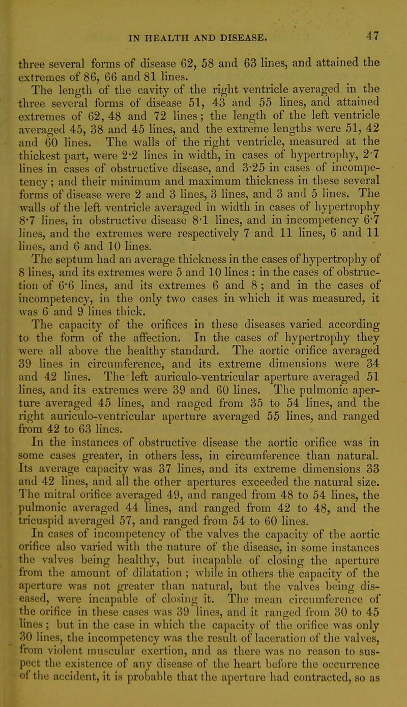three several foimas of disease 62, 58 and 63 lines, and attained the extremes of 86, 66 and 81 lines. The length of the cavity of the right ventricle averaged in the three several forms of disease 51, 43 and 55 lines, and attained extremes of 62, 48 and 72 lines; the length of the left ventricle averaged 45, 38 and 45 lines, and the extreme lengths were 51, 42 and 60 lines. The walls of the right ventricle, measured at the thickest part, were 2-2 lines in width, in cases of hypertrophy, 2-7 lines in cases of obstructive disease, and 3*25 in cases of incompe- tency ; and their minimum and maximum thickness in these several forms of disease were 2 and 3 lines, 3 lines, and 3 and 5 lines. The walls of the left ventricle averaged in width in cases of hypertrophy 8'7 lines, in obstructive disease 8'1 lines, and in incompetency 6*7 lines, and the extremes were respectively 7 and 11 lines, 6 and 11 lines, and 6 and 10 lines. The septum had an average thickness in the cases of hypertrophy of 8 lines, and its extremes were 5 and 10 lines : in the cases of obstruc- tion of 66 lines, and its extremes 6 and 8 ; and in the cases of incompetency, in the only two cases in which it was measured, it was 6 and 9 lines thick. The capacity of the orifices in these diseases varied according to the form of the affection. In the cases of hypertrophy they were all above the healthy standard. The aortic orifice averaged 39 lines in circumference, and its extreme dimensions were 34 and 42 lines. The left auriculo-ventricular aperture averaged 51 lines, and its extremes were 39 and 60 lines. The pulmonic aper- ture averaged 45 lines, and ranged from 35 to 54 lines, and the right auriculo-ventricular aperture averaged 55 lines, and ranged from 42 to 63 lines. In the instances of obstructive disease the aortic orifice was in some cases greater, in others less, in circumfereiice than natural. Its average capacity was 37 lines, and its extreme dimensions 33 and 42 lines, and all the other apertures exceeded the natural size. The mitral orifice averaged 49, and ranged from 48 to 54 lines, the pulmonic averaged 44 lines, and ranged from 42 to 48, and the tricuspid averaged 57, and ranged from 54 to 60 lines. In cases of incompetency of the valves the capacity of the aortic orifice also varied with the nature of the disease, in some instances the valves being healthy, but incapable of closing the aperture from the amount of dilatation ; while in others the capacity of the aperture was not greater than natural, but the valves being dis- eased, were incapable of closing it. The mean circumference of the orifice in these cases was 39 lines, and it ranged from 30 to 45 lines ; but in the case in which the capacity of the orifice was only 30 lines, the incompetency was the result of laceration of the valves, from violent muscular exertion, and as there was no reason to sus- pect the existence of any disease of the heart before the occurrence of tlie accident, it is probable that the aperture had contracted, so as