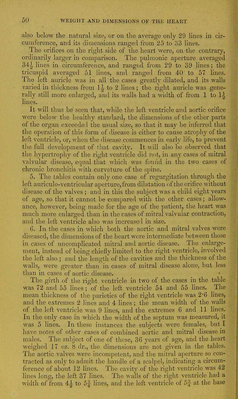 also below the natural size, or on the average only 29 lines in cir- cumference, and its dimensions I'anged from 25 to 33 lines. The orifices on the right side of the heart were, on the contrary, ordinarily larger in comparison. The pulmonic aperture averaged 34-| lines in circumference, and ranged from 29 to 39 lines; the tricuspid averaged 51 lines, and ranged from 40 to 57 lines. The left auricle was in all the cases greatly dilated, and its walls varied in thickness from 1^ to 2 lines ; the rjght aui'icle was gene- rally still more enlarged, and its walls had a width of from 1 to 1^ lines. It will thus be seen that, while the left ventricle and aortic orifice were below the healthy standard, the dimensions of the other parts of the organ exceeded the usual size, so that it may be inferred that the operation of this form of disease is eitlier to cause atrophy of the left ventricle, or, when the disease commences in early life, to prevent tlie full development of that cavity. It will also be observed that the hypertrophy of the right ventricle did not, in any cases of mitral valvular disease, equal that which was foniid in the two cases of chronic bronchitis with curvature of the spine. 5. The tables contain only one case of regurgitation through the left auriculo-ventricular aperture,from dilatation of the orifice without disease of the valves ; and in this the subject was a child eight years of age, so that it cannot be compared with the other cases; allow- ance, however, being made for the age of the patient, the heart was much more enlarged than in the cases of mitral valvular contraction, and the left ventricle also was inci'eased in size. 6. In the cases in which both the aortic and mitral valves were diseased, the dimensions of the heart were intermediate lietween those in cases of uncomplicated mitral and aortic disease. The enlarge- ment, instead of being chiefly limited to the right ventricle, i)ivolved the left also ; and tlie^length of the cavities and the thickness of the walls, were greater than in cases of mitral disease alone, but less than in cases of aortic disease. • The girth of the right ventricle in two of the cases in the table was 72 and 55 lines; of the left ventricle 54 and 55 lines. The mean thickness of the parieties of the right ventricle was 2*6 lines, and the extremes 2 lines and 4 lines ; the mean width of the walls of the left ventricle was 9 lines, and the extremes 6 and 11 lines. In the only case in which the width of the septum was measured, it was 5 lines. In these instances the subjects were females, but I have notes of other cases of combined aortic and mitral disease in males. The subject of one of these, 36 years of age, and the heart weighed 17 oz. 8 dr., the dimensions are not given in the tables. The aortic valves were incompetent, and the mitral aperture so con- tracted as only to admit the handle of a scalj)cl, indicating a circum- ference of about 12 linos. Tlie cavity of the right ventricle was 42 lines long, the left 37 lines. The walls of the ri<xht ventricle had a width of from 4| to 5f lines, and the left ventricle of 5J at the base