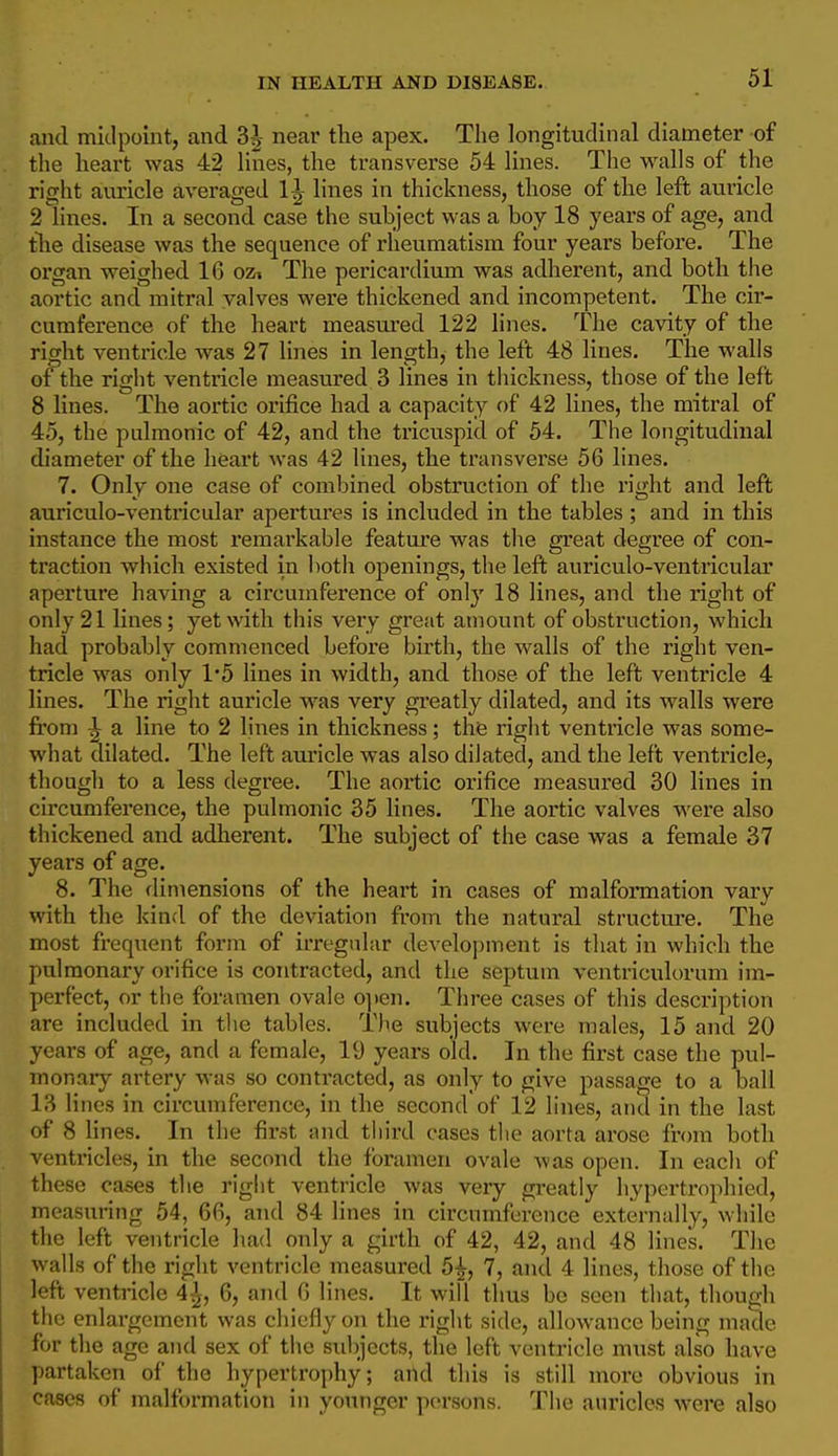 and midpoint, and 3J near the apex. The longitudinal diameter of the heart was 42 lines, the transverse 54 lines. The walls of the right auricle averaged 1^ lines in thickness, those of the left auiicle 2 lines. In a second case the subject was a boy 18 years of age, and tlie disease was the sequence of rheumatism four yeai's before. The organ weighed 16 oz» The pericardium was adherent, and both the aortic and mitral valves were thickened and incompetent. The cir- cumference of the heart measui-ed 122 lines. The cavity of the right ventricle was 27 lines in length, the left 48 lines. The walls of the right ventricle measured 3 lines in thickness, those of the left 8 lines. The aortic orifice had a capacity of 42 lines, the mitral of 45, the pulmonic of 42, and the tricuspid of 54. The longitudinal diameter of the heart was 42 lines, the transverse 56 lines. 7. Only one case of combined obstruction of the right and left auriculo-ventricular apertures is included in the tables ; and in this instance the most remarkable featm'e was the great degree of con- traction which existed in both openings, the left auriculo-ventricular aperture having a circumference of only 18 lines, and the right of only 21 lines; yet with this very great amount of obstruction, which had probably commenced before birth, the walls of the right ven- tricle was only 1*5 lines in width, and those of the left ventricle 4 lines. The right auricle was very gi'eatly dilated, and its walls were from ^ a line to 2 lines in thickness; the right ventricle was some- what dilated. The left auricle was also dilated, and the left ventricle, though to a less degree. The aortic orifice measured 30 lines in circumference, the pulmonic 35 lines. The aortic valves were also thickened and adherent. The subject of the case was a female 37 years of age. 8. The dimensions of the heart in cases of malformation vary with the kind of the deviation from the natural structui-e. The most frequent form of irregular development is that in which the pulmonary orifice is contracted, and the septum ventriculorum im- perfect, or the foramen ovale 0]»en. Three cases of this description are included in the tables. The subjects were males, 15 and 20 years of age, and a female, 19 years old. In the first case the pul- monary artery was so contracted, as only to give passage to a ball 13 lines in circumference, in the second of 12 lines, and in the last of 8 lines. In the fii-st and third cases the aorta ai'ose from both ventricles, in the second the foramen ovale was open. In each of these cases tlie right ventricle was very greatly hypcrtrophied, measuring 54, 66, and 84 lines in circumference externally, while the left ventricle had only a girth of 42, 42, and 48 lines. The walls of the right ventricle measured 5^, 7, and 4 lines, those of the left ventricle 4-^, 6, and 6 lines. It will thus bo seen that, though the enlargement was chiefly on the right side, allowance being made for the age and sex of the subjects, the left ventricle must also have partaken of the hypertrophy; and this is still more obvious in cases of malformation in younger persons. The auricles were also