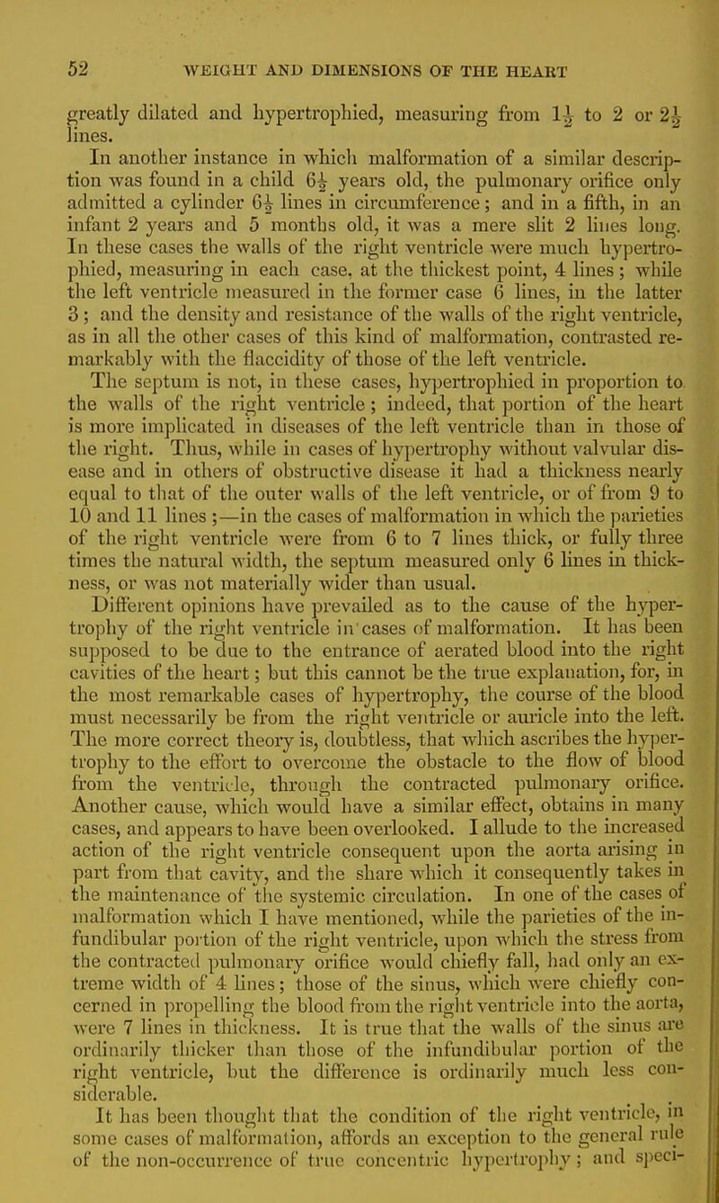 greatly dilated and hypertrophied, measuring from 1^ to 2 or 2^ lines. In another instance in which malformation of a similar descrip- tion was found in a child 6^ years old, the pulmonary orifice only admitted a cylinder 6^ lines in circumference; and in a fifth, in an infant 2 years and 5 months old, it was a mere slit 2 lines long. In these cases the walls of the right ventricle were much hypertro- phied, measuring in each case, at the thickest point, 4 lines ; while the left ventricle measured in the former case 6 lines, in the latter 3; and the density and resistance of the walls of the right ventricle, as in all the other cases of this kind of malformation, contrasted re- markably with the flaccidity of those of the left ventricle. The septum is not, in these cases, hypertrophied in proportion to the walls of the right ventricle; indeed, that portion of the heart is more implicated in diseases of the left ventricle than in those of the right. Thus, while in cases of hypertrophy without valvular dis- ease and in others of obstructive disease it had a thickness nearly equal to that of the outer walls of the left ventricle, or of from 9 to 10 and 11 lines ;—in the cases of malformation in which the parieties of the right ventricle were from 6 to 7 lines thick, or fully three times the natural Avidth, the septum measured only 6 lines in thick- ness, or was not materially wider than usual. Different opinions have prevailed as to the cause of the hyper- trophy of the right ventricle in cases of malformation. It has been supposed to be due to the entrance of aerated blood into the right cavities of the heart; but this cannot be the true explanation, for, in the most remarkable cases of hypertrophy, the course of the blood must necessarily be from the right ventricle or auricle into the left. The more correct theory is, doubtless, that which ascribes the hyper- trophy to the effort to overcome the obstacle to the flow of blood from the ventricle, through the contracted pulmonaiy orifice. Another cause, which would have a similar effect, obtains in many cases, and appears to have been overlooked. I allude to the increased action of the right ventricle consequent upon the aorta arising in part from that cavity, and tlie share which it consequently takes in the maintenance of the systemic circulation. In one of the cases of malformation which I have mentioned, while the parieties of the in- fundibular poi tion of the right ventricle, upon which the stress from the contracted pulmonary orifice would chiefly fall, had only an ex- treme width of 4 lines; those of the sinus, which were chiefly con- cerned in propelling the blood from the right ventricle into the aorta, were 7 lines in thickness. It is true that the walls oF the sinus ai-e ordinarily thicker than those of the infundibular portion of the right ventricle, but the difference is ordinarily much less con- siderable. It has been thought that the condition of the right ventricle, in some cases of malformation, affoi'ds an exception to the general rule of the non-occurrence of true concentric hypcrtrojiliy; and sjieci-