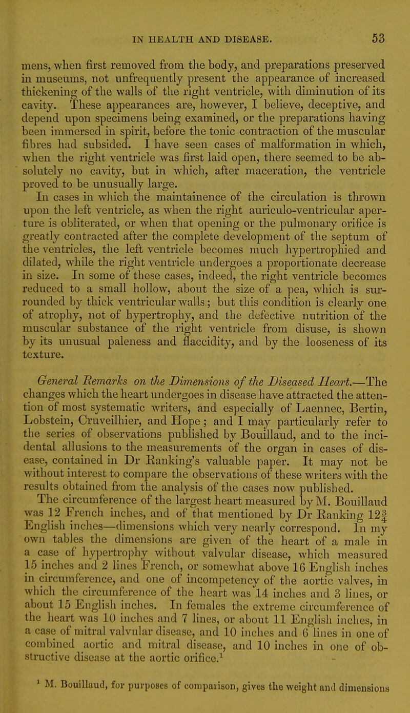 mens, when first removed from the body, and preparations preserved in museums, not unfrequently present the appearance of increased thickening of the walls of the right ventricle, with diminution of its cavity. These appearances are, however, I believe, deceptive, and depend upon specimens being examined, or the preparations having been immersed in spirit, before the tonic contraction of the muscular fibres had subsided. I have seen cases of malformation in which, when the right ventricle was first laid open, there seemed to be ab- solutely no cavity, but in which, after maceration, the ventricle proved to be unusually large. In cases in which the maintainence of the circulation is thrown upon the left ventricle, as when the right auriculo-ventricular aper- ture is obliterated, or when that opening or the pulmonary orifice is greatly contracted after the complete development of the septum of the ventricles, the left, ventricle becomes much hypertrophied and dilated, while the right ventricle undergoes a proportionate decrease in size. In some of these cases, indeed, the right ventricle becomes reduced to a small hollow, about the size of a pea, which is sur- rounded by thick ventricular walls; but this condition is clearly one of atrophy, not of hypertrophy, and the defective nutrition of the muscular substance of the right ventricle from disuse, is shown by its unusual paleness and flaccidity, and by the looseness of its texture. General Remarks on the Dimensions of the Diseased Heart.—The changes which the heart undergoes in disease have attracted the atten- tion of most systematic writers, and especially of Laennec, Bertin, Lobstein, Cruveilhier, and Hope; and I may particularly refer to the series of observations published by Bouillaud, and to the inci- dental allusions to the measurements of the organ in cases of dis- ease, contained in Dr Banking's valuable paper. It may not be without interest to compare the observations of these writers with the results obtained from the analysis of the cases now published. The circumference of the largest heart measured byM. Bouillaud was 12 French inches, and of that mentioned by Dr Eanking 12| English inches—(limensions which very nearly correspond. In my own tables the dimensions are given of the heart of a male in a case of hy])ertrophy without valvular disease, which measured 15 inches and 2 lines French, or somewhat above 16 English inches in circumference, and one of incompetency of the aortic valves, in which the circumference of the heart was 14 inches and 3 lines, or about 15 English inches. In females the extreme circumference of the heart was 10 inches and 7 lines, or about 11 English inches, in a case of mitral valvular disease, and 10 inches and G lines in one of combined aortic and mitral disease, and 10 inches in one of ob- structive disease at the aortic orifice.^ ' M. Bouillaud, for purposes of comparison, gives the weight and dimensions