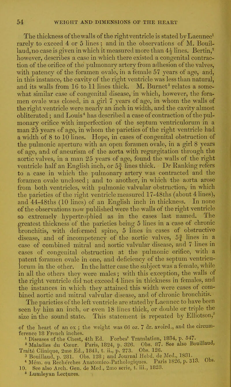 The thickness of thewalls of the rightventricle is stated byLaennec^ rarely to exceed 4 or 5 lines ; and in the observations of M. Bouil- laud,no case is given in which it measured more than 4i lines. Bertin,^ however, describes a case in which there existed a congenital contrac- tion of the orifice of the pulmonary artery from adhesion of the valves, witli patency of the foramen ovale, in a female 57 years of age, and, in this instance, the cavity of the right ventricle was less than natural, and its walls from IG to 11 lines thick. M. Burnet* relates a some- what similar case of congenital disease, in Avliicli, however, the fora- men ovale was closed, in a girl 7 years of age, in whom the walls of the right ventricle were nearly an inch in width, and the cavity almost obliterated; and Louis* has described a case of contraction of the pul- monary orifice with imperfection of the septum ventriculorum in a man 25 years of age, in whom the parieties of the right ventricle had a width of 8 to 10 lines. Hope, in cases of congenital obstruction of the pulmonic aperture with an open foramen ovale, in a girl 8 years of age, and of aneurism of the aorta with regurgitation through the aortic valves, in a man 25 years of age, found the walls of the right ventricle half an Englisli inch, or 5f lines thick. Dr Ranking refers to a case in which the pulmonary artery was contracted and the foramen ovale unch)sed; and to another, in which the aorta arose from both ventricles, with pulmonic valvular obstruction, in which the parieties of the right ventricle measured 17-48ths (about 4 lines), and 44-48ths (10 lines) of an English inch in thickness. In none of the observations now published were the walls of the right ventricle so extremely hypertrophied as in the cases last named. The greatest thickness of the parieties being 5 lines in a case of chronic bronchitis, with deformed spine, 5 lines in cases of obstructive disease, and of incompetency of the aortic valves, 5| lines in a case of combined mitral and aortic valvular disease, and 7 lines in cases of congenital obstraction at the pulmonic orifice, with a patent foramen ovale in one, and deficiency of the septum ventricu- lorum in the other. In the latter case the subject was a female, while in all the others they were males; with this exception, the walls of the right ventricle did not exceed 4 lines in thickness in females, and the instances in which they attained this width were cases of com- bined aortic and mitral valvular disease, and of chronic bronchitis. The parieties of the left ventricle are stated by Laennec to have been seen by him an inch, or even 18 lines thick, or double or trijjle the size in the sound state. This statement is repeated by Elliotson, of the heart of an ox ; the weight was 66 oz. 7 dr. avoird., and the circum- ference 18 French inches. 1 Diseases of the Cliest, 4tli Ed. Forbes' Translation, 1834, p. 547. * Maladies du Cojur. Paris, 1824, p. 326. Obs. 87. See also Bouillaud, Traite Clinique, 2me Ed., 1841, t. ii., p. 273. Obs. 126. 3 Bouillaud, p. 281. Obs. 128; and Journal Ilehd. de Jlcd., 1831. * Mem. ou Rechcrches Anatouiico-Patliologiques. Paris 1826, p. 313. Obs. 10. See also Arcli. Gen. de Med., 2ino aerie, t. iii., 1823. ' Lunileyan Lectures.