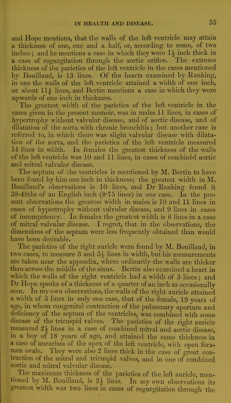 and Hope mentions, that tlie walls of the left ventricle may attain a tliickness of one, one and a half, or, according to some, of two inches ; and he mentions a case in which they were 1^ inch thick in a case of regm'gitation through the aortic orifice. The extreme thickness of tlie parieties of the left ventricle in the cases mentioned by Bonillaud, is 13 lines. Of the hearts examined by Ranking, in one the walls of the left ventricle attained a width of one inch, or about 11^ lines, and Bertin mentions a case in which they were upwards of one inch in thickness. The greatest width of the parieties of the left ventricle in the cases given in the present memou, was in males 11 lines, in cases of hypertrophy without valvular disease, and of aortic cUsease, and of dilatation of the aorta with chronic bronchitis ; but another case is referred to, in which there was slight valvular disease with dilata- tion of the aorta, and the parieties of the left ventricle measured 14 lines in width. In females the greatest thickness of the walls of the left ventricle was 10 and 11 lines, in cases of conabined aortic and mitral valvular disease. The septum of the ventricles is mentioned by M. Bertin to have been found by him one inch in thickness; the greatest width in M. Bouillaud's observations is 10 lines, and Dr Eankins found it 38-48ths of an English inch (8*75 lines) in one case. In the pre- sent observations the greatest width in males is 10 and 11 lines in cases of hypertrophy without valvular disease, and 9 lines in cases of incompetency. In females the greatest width is 6 lines in a case of mitral valvular disease. I regret, that in the observations, the dimensions of the septum were less frequently obtained than would have been desirable. The parieties of the right auricle were found by M. Bouillaud, in two cases, to measure 3 and 3^ lines in width, but his measurements are taken near the appendix, where oi'dinarily the walls are thicker than across the middle of the sinus. Bertin also examined a heart in which the walls of the right ventricle had a width of 3 lines ; and Dr Ho])e speaks of a thickness of a quarter of an inch as occasionally seen. In my own observations, the Avails of the right auricle attained a width of 3 lines in only one case, that of the female, 19 years of age, in whom congenital contraction of the pulmonary aperture and deficiency of the septum of the ventricles, was combined with some disease of the tricuspid valves. The parieties of the right auricle measured 2^ lines in a case of combined mitral and aortic disease, in a boy of 18 years of age, and attained the same thickness in a case of aneurism of the apex of the left ventricle, with open fora- men ovale. They were also 2 lines thick in the case of great con- traction of the mitral and tricuspid valves, and in one of combined aortic and mitral valvular disease. The maximum thickness of the parieties of the left auricle, men- tioned by M. Bouillaud, is 2i lines. In my own observations its greatest width was two lines in cases of regurgitation through the