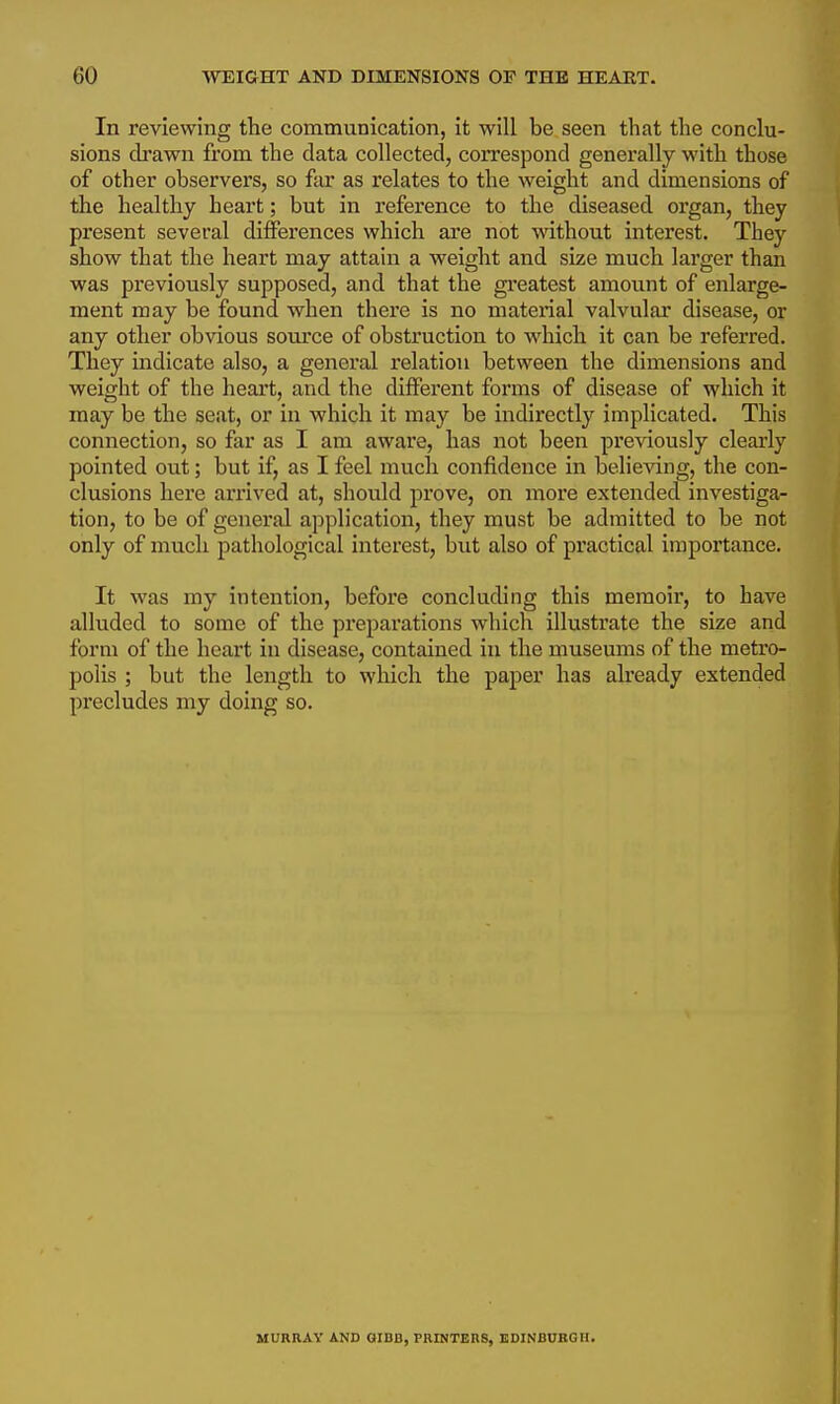 In reviewing the communication, it will be seen that the conclu- sions drawn from the data collected, correspond generally with those of other observers, so fax as relates to the weight and dimensions of the healthy heart; but in reference to the diseased organ, they present several differences which are not without interest. They show that the heart may attain a weight and size much larger than was previously supposed, and that the gi'eatest amount of enlarge- ment may be found when there is no mateiial valvular disease, or any other obvious som'ce of obstruction to which it can be referred. They indicate also, a general relation between the dimensions and weight of the heart, and the different forms of disease of which it may be the seat, or in which it may be indirectly implicated. This connection, so far as I am aware, has not been previously clearly pointed out; but if, as I feel much confidence in believing, the con- clusions here arrived at, should prove, on more extended investiga- tion, to be of general application, they must be admitted to be not only of much pathological interest, but also of practical importance. It was my intention, before concluding this memoir, to have alluded to some of the preparations which illustrate the size and form of the heart in disease, contained in the museums of the metro- polis ; but the length to which the paper has already extended precludes my doing so. MURRAY AND QIBB, PRINTERS, EDINBURGH.