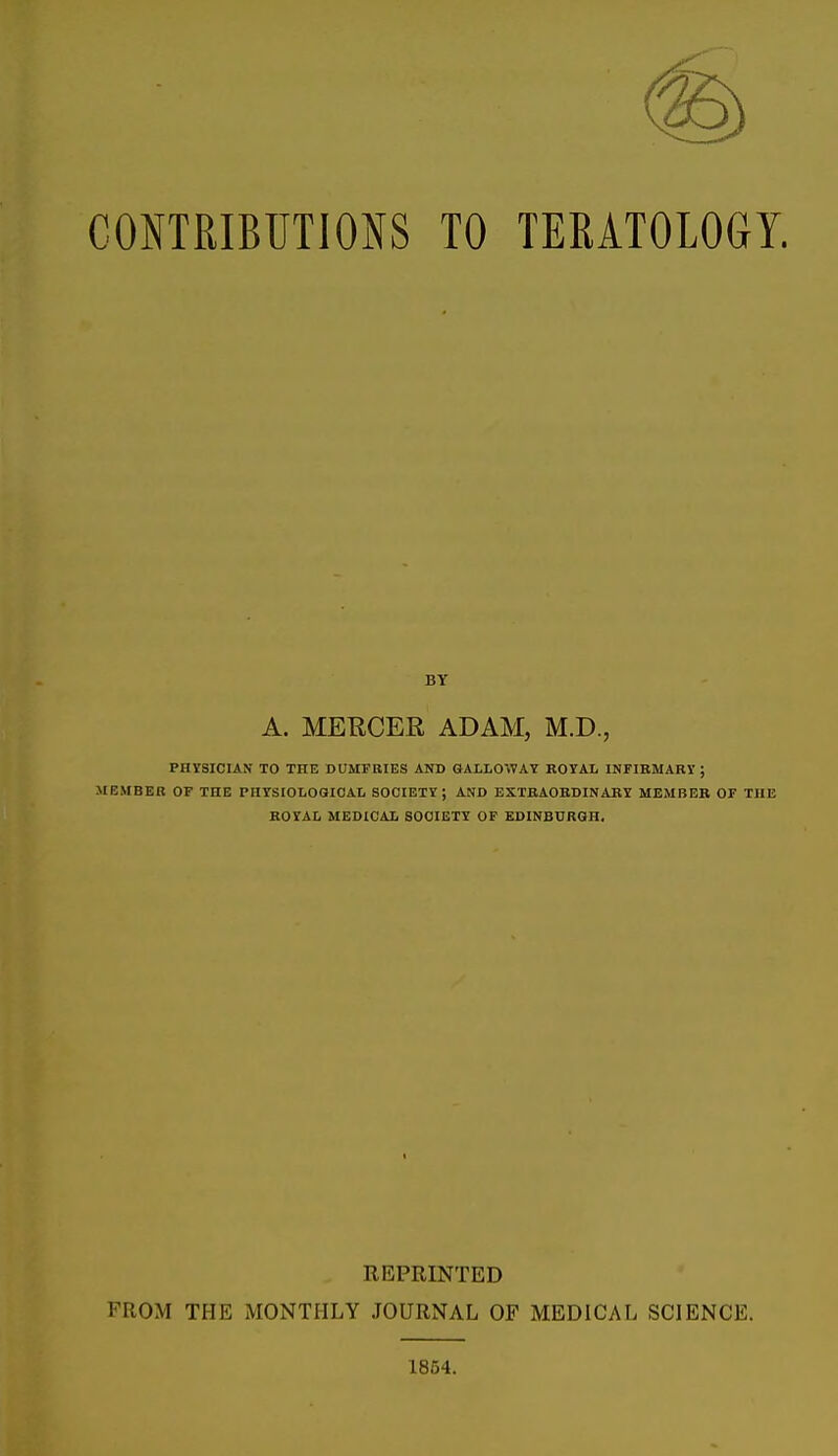CONTRIBUTIONS TO TERATOLOGY. A. MERCER ADAM, M.D., PHYSICIAN TO THE DUMFRIES AND GALLOWAY ROYAL INFIRMARY ; MBMBER OF THE PHYSIOLOGICAL SOCIETY; AND EXTRAORDINARY MEMBER OF THE ROYAL MEDICAL SOCIETY OF EDINBURGH. REPRINTED FROM THE MONTHLY JOURNAL OF MEDICAL SCIENCE. 1854.