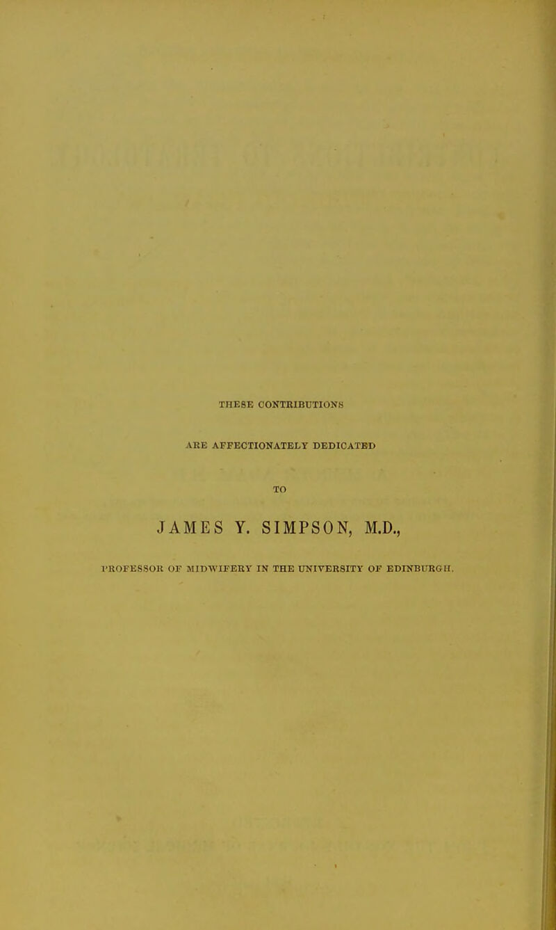 THESE CONTRIBBTIONS ARE AFFECTIONATELY DEDICATED TO JAMES Y. SIMPSON, M.D., I'ROFESSOU or MIDWIFERY IN THE UNIVERSITY OF EDINBURGH.
