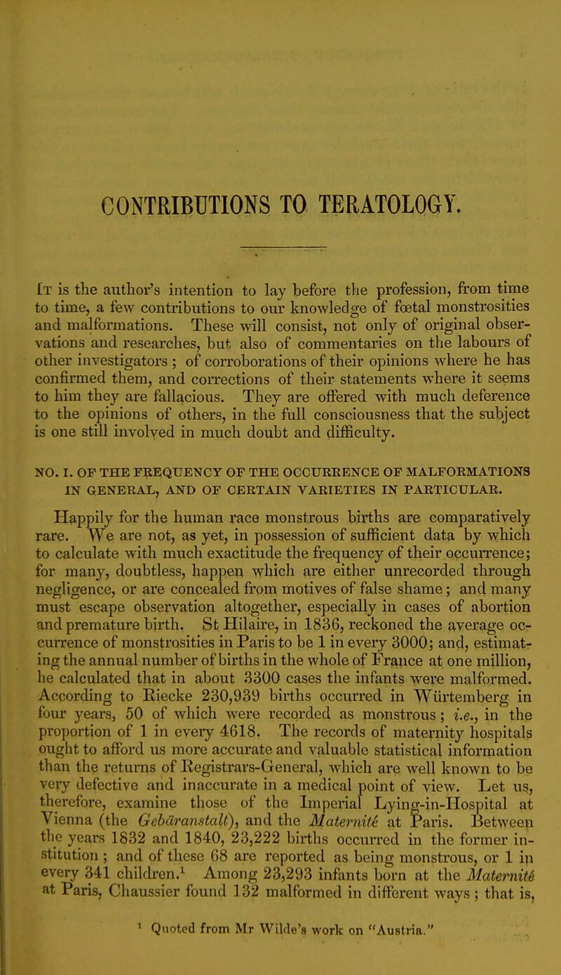 £t is the author's intention to lay before the profession, from time to time, a few contributions to our knowledge of foetal monstrosities and malfomiations. These will consist, not only of original obser- vations and researches, but also of commentaries on the labours of other investigators ; of coiToborations of their opinions where he has confirmed them, and coiTections of their statements where it seems to him they are fallacious. They are offered with much deference to the opinions of others, in the full consciousness that the subject is one still involyed in nmch doubt and difficulty. NO. I. OF THE FREQUENCY OF THE OCCURRENCE OF MALFORMATIONS IN GENERAL, AND OF CERTAIN VARIETIES IN PARTICULAR. Happily for the human race monstrous births are comparatively rare. We are not, as yet, in possession of sufficient data by which to calculate with much exactitude the frequency of their occurrence; for many, doubtless, happen which are either unrecorded through negligence, or are concealed from motives of false shame; and many must escape observation altogether, especially in cases of abortion and premature birth. St Hilaire, in 1836, reckoned the average oc- currence of monstrosities in Paris to be 1 in every 3000; and, estimat- ing the annual number of births in the whole of France at one million, he calculated that in about 3300 cases the infants were malformed. According to Riecke 230,939 births occurred in Wiirteniberg in four years, 50 of which were recorded as monstrous; i.e., in the proportion of 1 in every 4618. The records of maternity hospitals ought to aflPord us more accurate and valuable statistical information than the returns of Registrars-Genei'al, which are well known to be very defective and inaccurate in a medical point of view. Let ug, therefore, examine those of the Imperial Lying-in-Hospital at Vienna (the Gehdranstalt), and the Maternife at Paris. Between the years 1832 and 1840, 23,222 births occurred in the former in- stitution ; and of these 68 are reported as being monstrous, or 1 in every 341 childi'en.^ Among 23,293 infants born at the Maternity at Paris, Chaussier found 132 malformed in different ways; that is, ' Quoted from Mr Wilde's work on Austria.