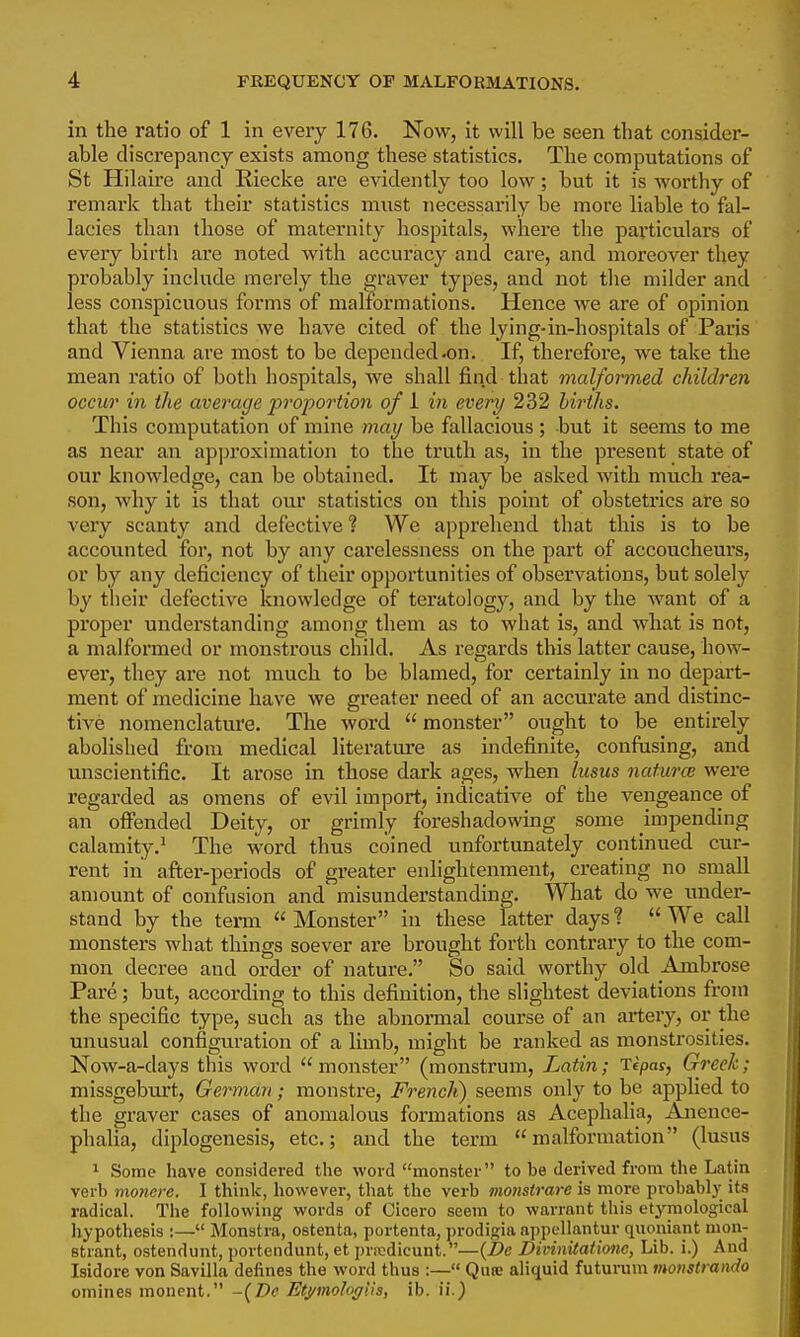 4 FREQUENCY OF MALFORMATIONS. in the ratio of 1 in every 176. Now, it will be seen that consider- able discrepancy exists among these statistics. The computations of St Hilaire and Riecke are evidently too low; but it is worthy of remark that their statistics must necessarily be more liable to fal- lacies than those of maternity hospitals, where the paxticulars of every birth ai*e noted with accuracy and care, and moreover they probably include merely the graver types, and not the milder and less conspicuous forms of malformations. Hence we are of opinion that the statistics we have cited of the lying-in-hospitals of Paris and Vienna are most to be depended .on. If, therefore, we take the mean ratio of both hospitals, we shall find that malformed children occur in the average proportion of 1 in every 232 hirihs. This computation of mine may be fallacious ; but it seems to me as near an approximation to the truth as, in the present state of our knowledge, can be obtained. It may be asked with much rea- son, why it is that our statistics on this point of obstetrics are so very scanty and defective ? We apprehend that this is to be accounted for, not by any carelessness on the part of accoucheurs, or by any deficiency of their opportunities of observations, but solely by tlieir defective knowledge of teratology, and by the want of a proper understanding among them as to what is, and what is not, a malformed or monstrous child. As regards this latter cause, how- ever, they are not much to be blamed, for certainly in no depart- ment of medicine have we greater need of an accurate and distinc- tive nomenclature. The word  monster ought to be entirely abolished from medical literature as indefinite, conftising, and unscientific. It arose in those dark ages, when lusus natural were regarded as omens of evil import, indicative of the vengeance of an offended Deity, or grimly foreshadowing some impending calamity.^ The word thus coined unfortunately continued cur- rent in after-periods of greater enlightenment, creating no small amount of confusion and misunderstanding. What do we under- stand by the term Monster in these latter days? We call monsters what things soever are brought forth contrary to the com- mon decree and order of nature, So said worthy old Ambrose Pare; but, according to this definition, the slightest deviations from the specific type, such as the abnormal course of an artery, or the unusual configuration of a limb, might be ranked as monstrosities. Now-a-days this word  monster (monstrum, Latin; Tcpas, Greek; missgeburt, German; monstre, French) seems only to be applied to the graver cases of anomalous formations as Acephalia, Anence- phalia, diplogenesis, etc.; and the term malformation (lusus 1 Some have considered the word monster to be derived from the Latin verb monere. I think, however, that the verb monstrarc is more probably its radical. The following words of Cicero seem to warrant this etyniological hypothesis :— Monstra, ostenta, portenta, prodigia appellantur quoniant mon- strant, ostendunt, jjortendunt, et prrcdicunt. —{De Divinitationc, Lib. i.) And Isidore von Savilla defines the word thus :— Quie aliquid futurum monstrando