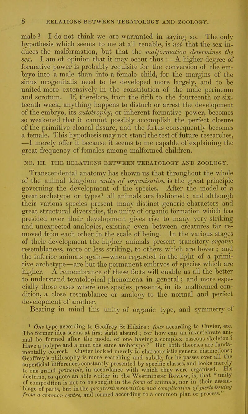 male ? I do not think we are warranted in saying so. The only hypothesis which seems to me at all tenable, is not that the sex in- duces the malformation, but that the malformation determines the sex. I am of opinion that it may occur thus :—A higher degree of formative power is probably requisite for the conversion of the em- bryo into a male than into a female child, for the margins of the sinus urogenitalis need to be developed more largely, and to be united more extensively in the constitution of the male perineum and scrotum. If, therefore, from the fifth to the fourteenth or six- teenth week, anything liappens to disturb or arrest the deA'elopment of the embryo, its autotrophy, or inherent formative power, becomes so weakened that it cannot possibly accomplish the perfect closure of the primitive cloacal fissure, and the foetus consequently becomes a female. This hypothesis may not stand the test of future researches, —I merely offer it because it seems to me capable of exjilaining the great frequency of females among malformed children, NO. HI. THE RELATIONS BETWEEN TERATOLOGY AND ZOOLOGY. Transceridental anatomy has shown tis that throughout the whole of the animal kingdom unity of organisation is the great principle governing the development of the species. After the model of a great archetype or types^ all animals are fashioned ; and although their various species present many distinct generic characters and gi'eat structural diversities, the unity of organic formation which has presided over their development gives rise to many verj' striking and unexpected analogies, existing even between creatures far I'e- moved fi-ora each other in the scale of being. In the various stages of their development the higher animals present transitory organic resemblances, more or less striking, to others which are lower; and the inferior animals again—when regarded in the light of a primi- tive archetype—are but the permanent embi-yos of species which are higher. A remembrance of these facts will enable us all the better to understand teratological phenomena in general; and more espe- cially those cases where one species presents, in its malformed con- dition, a close resemblance or analogy to the normal and perfect development of anotlier. Bearing in mind this unity of organic type, and symmetiy of ' One type according to Geoffrey St Hilaire : four according to Cuvier, etc. The former idea seems at first siglit absurd ; for how can an invertebrate ani- mal be formed after the model of one having a complex osseous skeleton ? Have a polype and a man the same archetype ? But both theories are funda- mentally correct. Cuvier looked merely to characteristic generic distinctions; Geoffrey's philosophy is more searching and subtle, for he passes over all the superficial differences constantly presented by specific classes, and looks merely to one grand principle, in accordance with wliich they were organised. His doctrine, to quote an able writer in the Westminster Review, is, that  unity of composition is not to be sought in the_/bm of animals, nor in their assem- blage of parts, but in the progressive revctition and compilation of parts issuing from a common centre, and lormed according to a common plan or process.