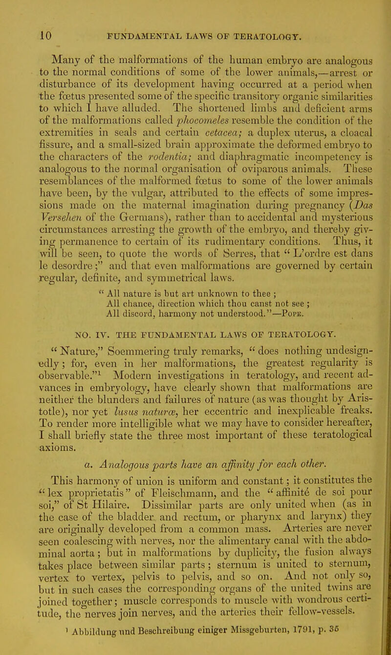 Many of the malformations of the human embryo are analogous to the normal conditions of some of the lower animals,—arrest or disturbance of its development having occurred at a period when the foetus pi'esented some of the specific transitory organic similarities to which I have alluded. The sliorteiied limbs and deficient arms of the malformations called phocomeles resemble the condition of the extremities in seals and certain cetacea; a duplex uterus, a cloacal fissure, and a small-sized brain approximate the deformed embryo to the characters of the rodentia; and diaphi-agmatic incompetency is analogous to the normal organisation of oviparous animals. These resemblances of the malformed foetus to some of the lower animals have been, by the vulgar, attributed to the eflTects of some impres- sions made on the maternal imagination during pregnancy \Das Verselien of the Germans), rather than to accidental and mysterious circumstances arresting tlie growth of the embryo, and thereby giv- ing permanence to certain of its rudimentaiy conditions. Thus, it will be seen, to quote the words of Serres, that  L'ordre est dans le desordre; and that even malformations are governed by certain regular, definite, and symmetrical laws.  All nature is but art unknown to thee ; All cliance, direction which thou canst not see ; All discord, harmony not understood.—Popb. NO. IV. THE FUNDAMENTAL LAWS OF TERATOLOGY.  Natui'e, Soemmering truly remarks,  does nothing undesign- edly ; for, even in her malformations, the greatest regularity is observable.^ Modern investigations in teratology, and recent ad- vances in embryokrgy, have clearly shown that malformations are neither the blunders and failures of nature (as was thought by Aris- totle), nor yet lusus naturce, her eccentric and inexplicable freaks. To render more intelligible what we may have to consider hereafter, I shall briefly state the three most important of these teratological axioms. a. Analogous parts have an affinity for each other. This harmony of union is uniform and constant; it constitutes the  lex proprietatis of Fleischmann, and the  aflSnit^ de soi pour soi, of St Hilaire. Dissimilar pai'ts are only united when (as in the case of the bladder and rectum, or pharynx and larynx) they are oi'iginally developed from a common mass. Arteries are never seen coalescing with nerves, nor the alimentary canal with the abdo- minal aorta; but in malformations by duplicity, the fusion always takes place between similar parts; sternum is united to sterimm, vertex to vertex, pelvis to pelvis, and so on. And not only so, but in such cases the corresponding organs of the united twhis are joined totrether; muscle corresponds to muscle with wondrous certi- tude, the nerves join nerves, and the arteries their fellow-vessels. ' Abbildungund Beachreibung einiger Missgeburten, 1791, p. 36