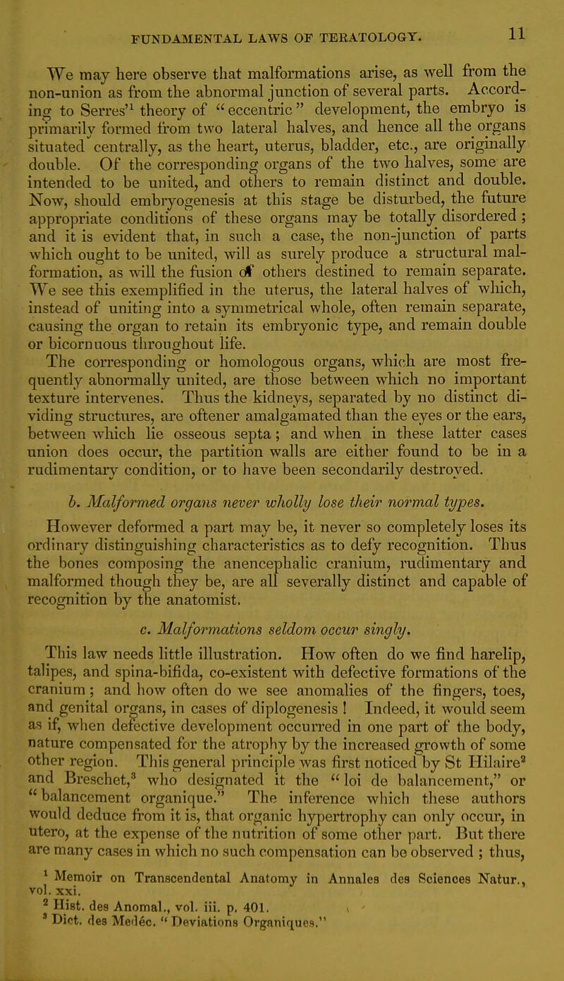 We may here observe that malformations arise, as well from the non-union as fx*om the abnormal junction of several parts. Accord- ing to Serres'^ theory of  eccentric  development, the embryo is primarily formed fi-om two lateral halves, and hence all the organs situatedcentrally, as the heart, uterus, bladder, etc., are originally double. Of the corresponding organs of the two halves, some are intended to be united, and others to remain distinct and double. Now, should embiyogenesis at this stage be disturbed, the future appropriate conditions of these organs may be totally disordered ; and it is evident that, in such a case, the non-junction of parts which ought to be united, will as surely produce a structural mal- formation, as will the fusion oC others destined to remain separate. We see this exemplified in the uterus, the lateral halves of which, instead of uniting into a symmetrical whole, often remain separate, causing the organ to retain its embryonic type, and remain double or bicornuous throughout life. The corresponding or homologous organs, which are most fre- quently abnormally united, are those between which no important texture intervenes. Thus the kidneys, separated by no distinct di- viding structures, are oftener amalgamated than the eyes or the ears, between which lie osseous septa; and when in these latter cases union does occur, the partition walls are either found to be in a rudimentary condition, or to have been secondarily destroyed. h. Malformed organs never wholly lose their normal types. However deformed a part may be, it never so completely loses its ordinary distinguishing characteristics as to defy recognition. Thus the bones composing the anencephalic cranium, rudimentary and malformed though they be, are all severally distinct and capable of recognition by the anatomist. c. Malformations seldom occur singly. This law needs little illustration. How often do we find harelip, talipes, and spina-bifida, co-existent with defective formations of the cranium; and how often do we see anomalies of the fingers, toes, and genital organs, in cases of diplogenesis ! Indeed, it would seem as if, when detective development occuiTed in one part of the body, nature compensated for the atrophy by the increased growth of some other region. This general principle was first noticed by St Hilaire and Breschet,^ who designated it the  loi de balancement, or  balancement organique. The inference which these authors would deduce from it is, that organic hypertrophy can only occur, in utero, at the expense of the nutrition of some other part. But there are many cases in which no such compensation can be observed ; thus, ^ Memoir on Transcendental Anatomy in Annales des Sciences Natur., vol. xxi. ^ Hist, des Anomal., vol. iii. p. 401. ' Diet, des Medec.  Deviations Organiques.