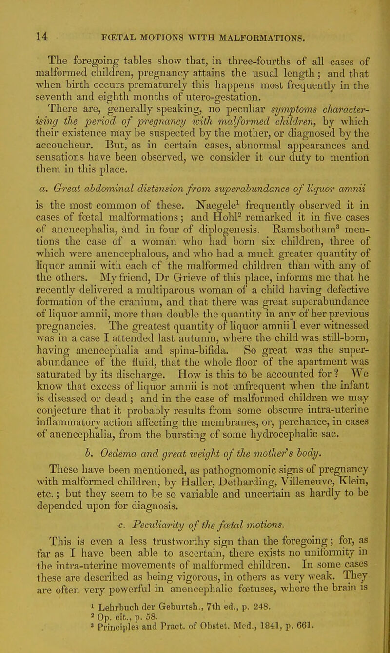 The foregoing tables show that, in three-fourths of all cases of malformed children, pregnancy attains the usual length ; and that when birth occurs prematm-ely this happens most frequently in the seventh and eighth months of utero-westation. There are, generally speaking, no peculiar symptoms character- ising the period of pregnancy loith malformed children, by which their existence may be suspected by the mother, or diagnosed by the accoucheur. But, as in certain cases, abnormal appearances and seiTsations have been observed, we consider it om' duty to mention them in this place. a. Great abdominal distension from superabundance of liquor amnii is the most common of these. Naegele^ frequently obsei*ved it in cases of foetal malformations; and HohP remarked it in five cases of anencephalia, and in four of diplogenesis. Kamsbotham^ men- tions the case of a woman who had born six children, three of which were anencephalous, and who had a much greater quantity of liquor amnii with each of the malformed children than vnth any of the others. My ft-iend, Dr Grieve of this place, informs me that he recently delivered a muciparous woman ol' a child having defective formation of the cranium, and that there was great superabxmdance of liquor amnii, more than double the quantity in any of her previous pregnancies. The greatest quantity of liquor amnii I ever witnessed was in a case I attended last autumn, where the child was still-born, having anencephalia and spina-bifida. So great was the super- abundance of the fluid, that the whole floor of the apartment was saturated by its discharge. How is this to be accounted for ? We know that excess of liquor amnii is not unfrequent when the infant is diseased or dead; and in the case of malformed children we may conjecture that it probably results from some obscure intra-uterine inflammatory action affecting the membranes, or, perchance, in cases of anencephalia, from the bursting of some hydrocephalic sac. b. Oedema and great loeight of the mother's body. These have been mentioned, as pathognomonic signs of pregnancy with malformed children, by Haller, Detharding, Villeneuve, Klein, etc.; but they seem to be so variable and micertain as hardly to be depended upon for diagnosis. c. Peculiarity of the foBtal motions. This is even a less trustworthy sign than the foregoing; for, as far as I have been able to ascertain, there exists no uniformity in the intra-uterine movements of malformed children. In some cases these are described as being vigorous, in others as very weak. They ai'e often very powerful in anencephalic foetuses, where the brain is 1 Lehrbuch dev Geburtsh., 7th ed., p. 248. ' Op. cit., p. 58. ' Principles and Piact. of Obstet. Med., 1841, p. 661.