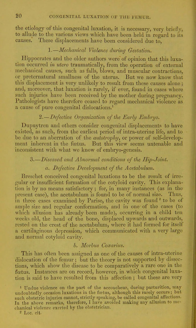 the etiology of this congenital luxation, it is necessary, very briefly, to allude to the various views which have been held in regard to its causes. These displacements have been considered due to, 1.—Mechanical Violence during Gestation. Hippocrates and the older authors were of opinion that this luxa- tion occurred in utero traumatically, from the operation of external mechanical causes, such as falls, blows, and muscular contractions, or preternatural smallness of the uterus. But we now know that this displacement is very unlikely to result from tliese causes alone; and, moreover, that luxation is rarely, if evei', found in cases where such injuries have been received by the mother during pregnancy. Pathologists have therefore ceased to regard mechanical violence as a cause of pure congenital dislocations.^ 2.—Defective Organization of the Early Emh'yo. Dupuytren and others consider congenital displacements to have existed, as such, from the earliest peiiod of intra-uterine life, and to be due to an aberration of the autotrophy, or power of self-develop- ment inherent in the fcetus. But this view seems untenable and inconsistent with what we know of embryo-genesis. 3.—Diseased and Abnormal conditions of the Hip-Joint. a. Defective Development of the A cetabulum. Breschet conceived congenital luxations to be the result of irre- gular or insufficient formation of the cotyloid cavity. This explana- tion is by no means satisfactory ; for, in many instances (as in the j)resent case), the acetabulum is found to be of normal size. Thus, in three cases examined by Parise, the cavity was found ^ to be of ample size and regular conformation, and in one of the cases (to which allusion has already been made), occurring in a child ten weeks old, the head of the bone, displaced upwards and outwards, rested on the crest of the acetabulum, where it had formed for itself a cartilaginous depression, which communicated with a very large and normal cotyloid cavity. b. Morbus Coxarius. This has often been assigned as one of the causes of intra-uterine dislocation of the femur; but the theory is not supported by dissec- tions, which show the disease to be comparatively a rare one in the foetus. Instances are on record, however, in which congenital luxa- tion is said to have resulted from this affection ; but these are very ' Undue violence on the part of the accoucheur, during parturition, may undoubtedly occasion luxations in the foetus, although this rarely occurs ; but such obstetric injuries cannot, strictlj'- speaking, be called congenital affections. In the above remarks, therefore, I have avoided making any allusion to me- chanical violence exerted by the obstetrician. 2 Loc. cit.