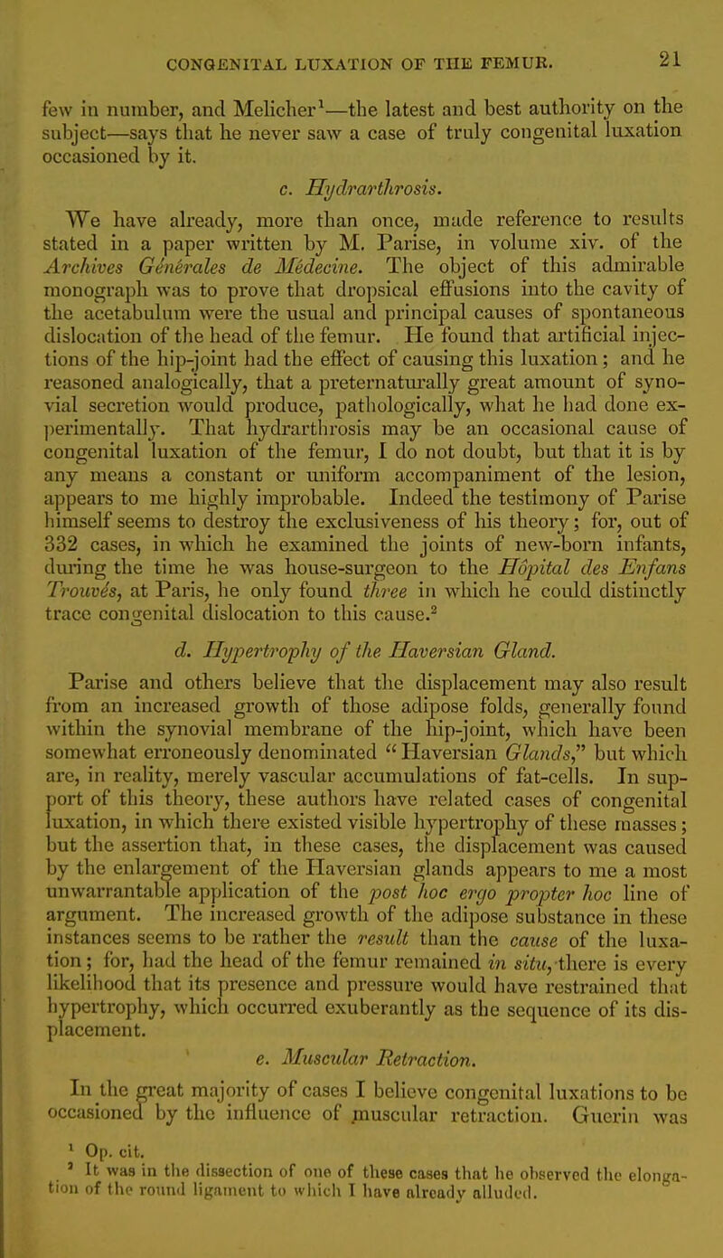 few in number, and Melicher^—the latest and best authority on the subject—says that lie never saw a case of truly congenital luxation occasioned by it. c. Hydrarthrosis. We have already, more than once, made reference to results stated in a paper written by M. Parise, in volume xiv. of the Archives Genh-ales de Medecine. The object of this admirable monograph was to prove that dropsical effusions into the cavity of the acetabulum were the usual and principal causes of spontaneous dislocation of the head of the femur. He found that artificial injec- tions of the hip-joint had the effect of causing this luxation; and he reasoned analogically, that a preternatm'ally great amount of syno- vial seci'etion would produce, pathologically, what he had done ex- ])erimentally. That hydrarthrosis may be an occasional cause of congenital luxation of the femur, I do not doubt, but that it is by any means a constant or miiform accompaniment of the lesion, appears to me highly improbable. Indeed the testimony of Parise himself seems to destroy the exclusiveness of his theoiy; for, out of 332 cases, in which he examined the joints of new-boi*n infants, dm'ing the time he was house-surgeon to the Hopital des Enfans Trouvh, at Paris, he only found three in wdiich he could distinctly trace congenital dislocation to this cause.^ d. Hypertrophy of the Haversian Gland. Pai'ise and others believe that the displacement may also result from an increased growth of those adipose folds, generally found within the synovial membrane of the hip-joint, which have been somewhat erroneously denominated Haversian Glands but which are, in reality, merely vascular accumulations of fat-cells. In sup- port of this theory, these authors have related cases of congenital luxation, in which there existed visible hypertrophy of these masses; but the assertion that, in these cases, tlie displacement was caused by the enlargement of the Haversian glands appears to me a most unwarrantable application of the post hoc ergo projjter hoc line of argument. The increased growth of the adipose substance in these instances seems to be rather the result than the cause of the luxa- tion; for, had the head of the femur remained in situ, i\\cve is every likelihood that its presence and pressure would have restrained that hypertrophy, which occurred exuberantly as the sequence of its dis- placement. e. Muscidar Retraction. In the great majority of cases I believe congenital luxations to be occasioned by the influence of jBuscular retraction. Guerin was * Op. cit. ' It was in the dissection of one of these cases that he observed the elonga- tion of the round ligament to wiiich I liave already alluded.