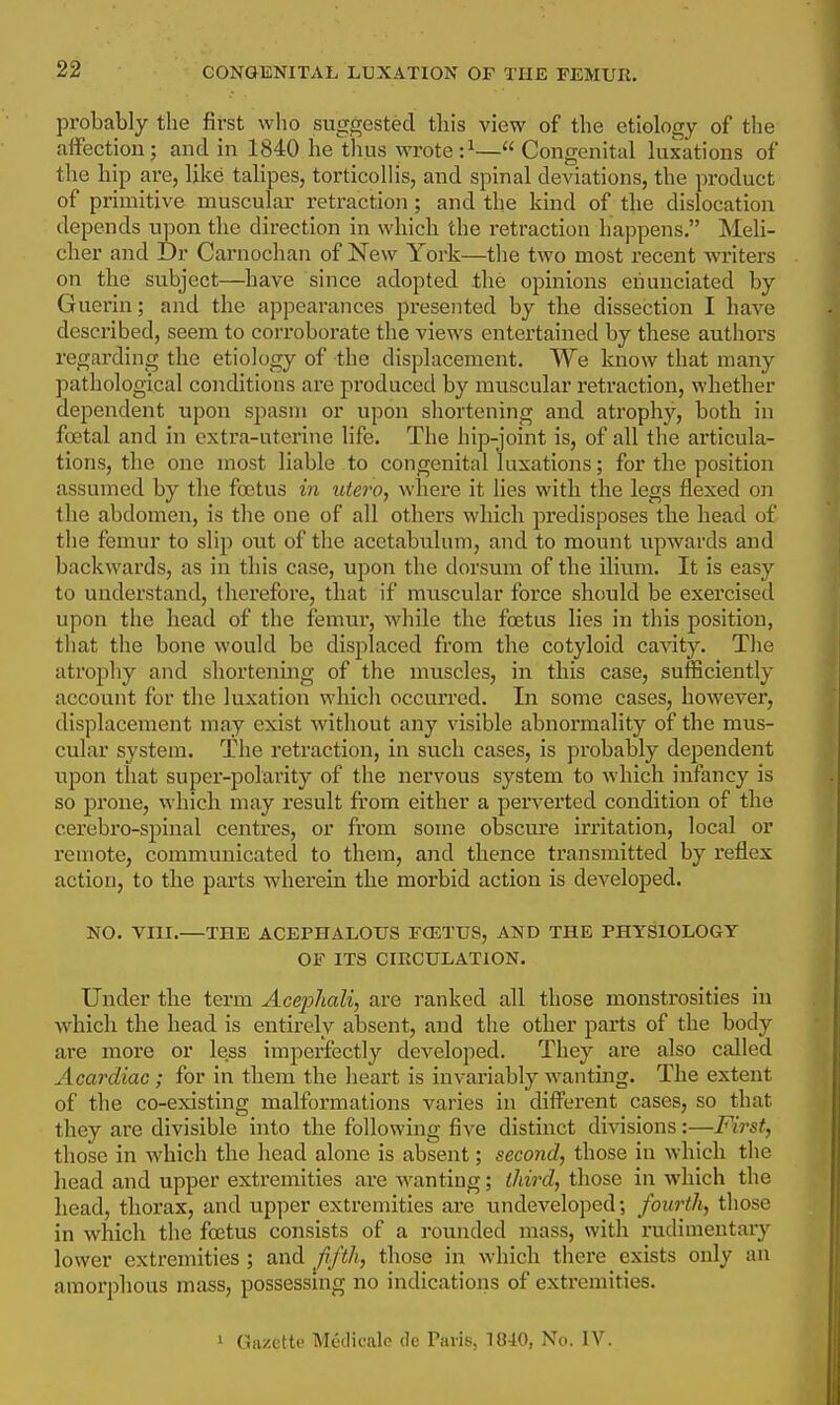 probably the first who suggested this view of the etiology of the affection; and in 1840 he thus wrote :^— Congenital luxations of the Hp are, like talipes, torticolHs, and spinal deviations, the product of primitive muscular retraction ; and the kind of the dislocation depends upon the direction in which the retraction happens. Meli- cher and Dr Carnochan of New York—the two most recent writers on the subject—have since adopted the opinions enunciated by Guerin; and the appearances presented by the dissection I have described, seem to corroborate the views entertained by these authors regarding the etiology of the displacement. We know that many pathological conditions are produced by muscular retraction, whether dependent upon spasm or upon shortening and atrophy, both in foetal and in extra-uterine life. The hip-joint is, of all the articula- tions, the one most liable to congenital luxations; for the position assumed by the foetus in titero, where it lies with the legs flexed on the abdomen, is the one of all others which predisposes the head of the femur to slip out of the acetabulum, and to mount upwards and backwards, as in this case, upon the dorsum of the ilium. It is easy to understand, iherefore, that if muscular force should be exercised upon the head of the femur, while the foetus lies in this position, that the bone would be displaced from the cotyloid cavity. The atrophy and shortening of the muscles, in this case, sufficiently account for the luxation which occui'rcd. In some cases, however, displacement may exist without any visible abnormality of the mus- cular system. The retraction, in such cases, is probably dependent upon that super-polarity of the nervous system to which infancy is so prone, which may result from either a pex'verted condition of the cerebro-spinal centres, or from some obscm'e irritation, local or remote, communicated to them, and thence transmitted by reflex action, to the parts wherein the morbid action is developed. NO. VIII.—THE ACEPHALOUS FCETUS, AND THE PHYSIOLOGY OF ITS CIRCULATION. Under the term Acephali, are ranked all those monstrosities in which the head is entirely absent, and the other parts of the body are more or less imperfectly developed. They are also called Acardiao; for in them the heart is invariably wanting. The extent of the co-existing malformations varies in diff'erent cases, so that they are divisible into the following five distinct divisions:—First, those in which the head alone is absent; second, those in which the head and upper extremities are wanting; third, those in which the head, thorax, and upper extremities are undeveloped; fourth, those in which the foetus consists of a rounded mass, with rudimentary lower extremities ; and Jrfth, those in which there exists only an amorphous mass, possessing no indications of extremities. 1 Gazette Meclicalo de Paris, 1840, No. IV.