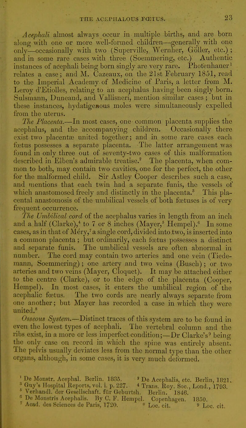 THE ACliPnALOUS FOETUS. Acephali almost always occur in multiple births, and are born along with one or more well-formed children—generally with one only—occasionally with two (Superville, Wernher, Goller, etc.) ; and in some rare cases with three (Soemmeringj etc.) Authentic instances of acephali being born singly are very rare. Phot'enhauer^ relates a case; and M. Cazeaux, on the 21st February 1851, read to the Imperial Academy of Medicine of Paris, a letter from M. Leroy d'EtioUes, relating to an acephalus having been singly born. Sulsmann, Duneaud, and Vallisneri, mention similar cases; but in these instances, hydatigeaous moles were simultaneously expelled from the uterus. Tlie Placenta.—In most cases, one • common placenta supplies the acephalus, and the accompanying children. Occasionally there exist two placentte united together; and in some rare cases each fojtus possesses a separate placenta. Tlie latter arrangement was found in only three out of seventy-two cases of this malformation described in Elben's admirable treatise.^ The placenta, when com- mon to both, may contain two cavities, one for the perfect, the other for the malformed child. Su* Astley Cooper describes such a case, and mentions that each twin had a separate funis, the vessels of which anastomosed freely and distinctly in the placenta.^ This pla- cental anastomosis of the umbilical vessels of both foetuses is of very frequent occurrence. The Umbilical cord of the acephalus varies in length from an inch and a half (Clarke),* to 7 or 8 inches (Mayer,^ Hempel).*' In some cases, as in that of M^ry,^a single cord, divided into two, is inserted into a common placenta; but ordinarily, each foetus possesses a distinct and separate funis. The umbilical vessels are often abnormal in number. The cord may contain two arteries and one vein (Tiede- mann, Soemmering); one artery and two veins (Busch); or two arteries and two veins (Mayer, Cloqiiet). It may be attached either to the centre (Clarke), or to the edge of the placenta (Cooper, Hempel). In most cases, it enters the umbilical region of the acephalic foetus. The two cords are nearly always separate fi'om one another; but Mayer has recorded a case in which they were united.^ Osseous System.—Distinct traces of this system are to be found in even the lowest types of acephali. The vertebral column and the ribs exist, in a more or less imperfect condition;—Dr Clarke's'* being the only case on record in which the spine was entirely absent. The pelvis usually deviates less from the normal type than the other organs, although, in some cases, it is very much deformed. ' De Monstr. Aceplial. Berlin. 1035. » De Acephalis, etc. Berlin, 1821. ^ Guy'a Hospital Reports, vol. i. p. 227. * Trans. Roy. Soc, Lond., 1793.  Verliandl. der Gesellschaft. fiir Geburtsh. Berlin. 1846. De Monstris Aceplialis. By C. F. Hempel. Copenhagen. 18.10. ^ Acad, des Sciences de Paris, 1720. » Loc. cit.  Loc. cit.