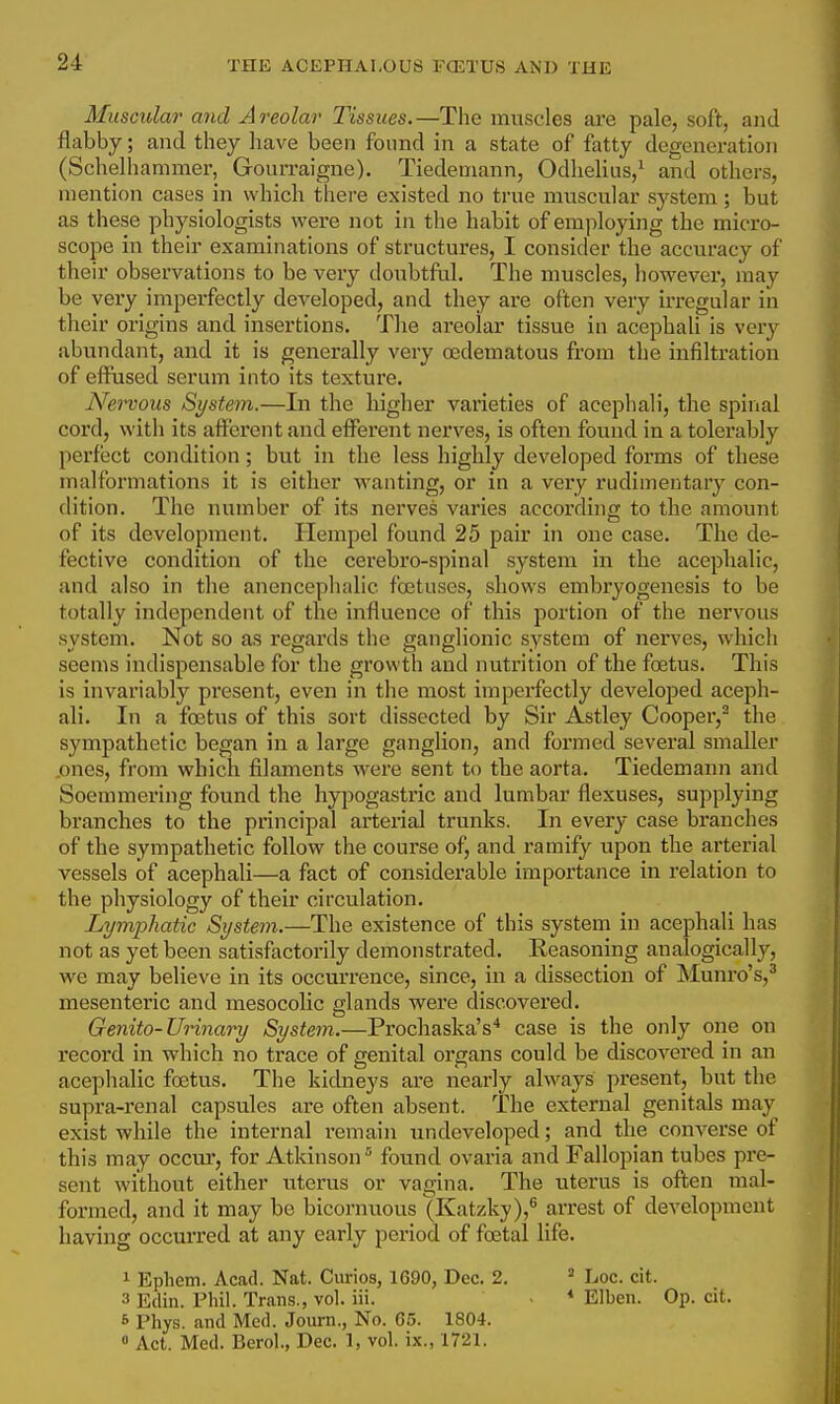 THE ACEPI-IAI.OUS FCETUS AND THE Muscular and Areolar Tissues.—The muscles are pale, soft, and flabby; and they have been found in a state of fatty degeneration (Schelhammer, Gourraigne). Tiedemann, Odhelius,^ and others, mention cases in which there existed no true muscular system; but as these physiologists were not in the habit of employing the micro- scope in their examinations of structures, I consider the accuracy of their observations to be very doubtful. The muscles, however, may be very imperfectly developed, and they are often very irregular in their origins and insertions. The areolar tissue in acephali is very abundant, and it is generally very oedematous from the infiltration of eft'used serum into its texture. Nervous Syste^n.—In the higher varieties of acephali, the spinal cord, with its afferent and efi^erent nerves, is often found in a tolerably perfect condition; but in the less highly developed forms of these malformations it is either wanting, or in a very rudimentary con- dition. The number of its nerves varies according to the amount of its development. Hempel found 25 pair in one case. The de- fective condition of the cerebro-spinal system in the acephalic, and also in the anencephalie foetuses, shows embryogenesis to be totally independent of the influence of this portion of the nervous system. Not so as regards the ganglionic system of nerves, which seems indispensable for the growth and nutrition of the foetus. This is invariably present, even in the most impei'fectly developed aceph- ali. In a foetus of this sort dissected by Sir Astley Cooper,^ the sympathetic began in a large ganglion, and formed several smaller .ones, from which filaments were sent to the aorta. Tiedemann and Soemmering found the hypogastric and lumbar flexuses, supplying branches to the principal arterial trunks. In every case branches of the sympathetic follow the course of, and ramify upon the arterial vessels of acephali—a fact of considerable importance in relation to the physiology of their circulation. Lymphatic System.—The existence of this system in acephali has not as yet been satisfactorily demonstrated. Reasoning analogically, we may believe in its occurrence, since, in a dissection of Munro's,^ mesenteric and mesocolic glands were discovered. Genito-Urinary System.—Prochaska's* case is the only one on record in which no trace of genital organs could be discovei'ed in an acephalic foetus. The kidneys are nearly always present, but the supra-renal capsules are often absent. The external genitals may exist while the internal remain undeveloped; and the converse of this may occur, for Atkinson found ovaria and Fallopian tubes pre- sent without either uterus or vagina. The uterus is often mal- formed, and it may be bicornuous (Katzky),^ arrest of development having occurred at any early period of foetal life. 1 Epliem. Acad. Nat. Curios, 1690, Dec. 2. ^ Loc. cit. 3 Edin. Phil. Trans., vol. iii. - * Elben. Op. cit. 6 Phys. and Med. Journ,, No. 65. 1804.  Act. Med. Berol., Dec. 1, vol. ix., 1721.